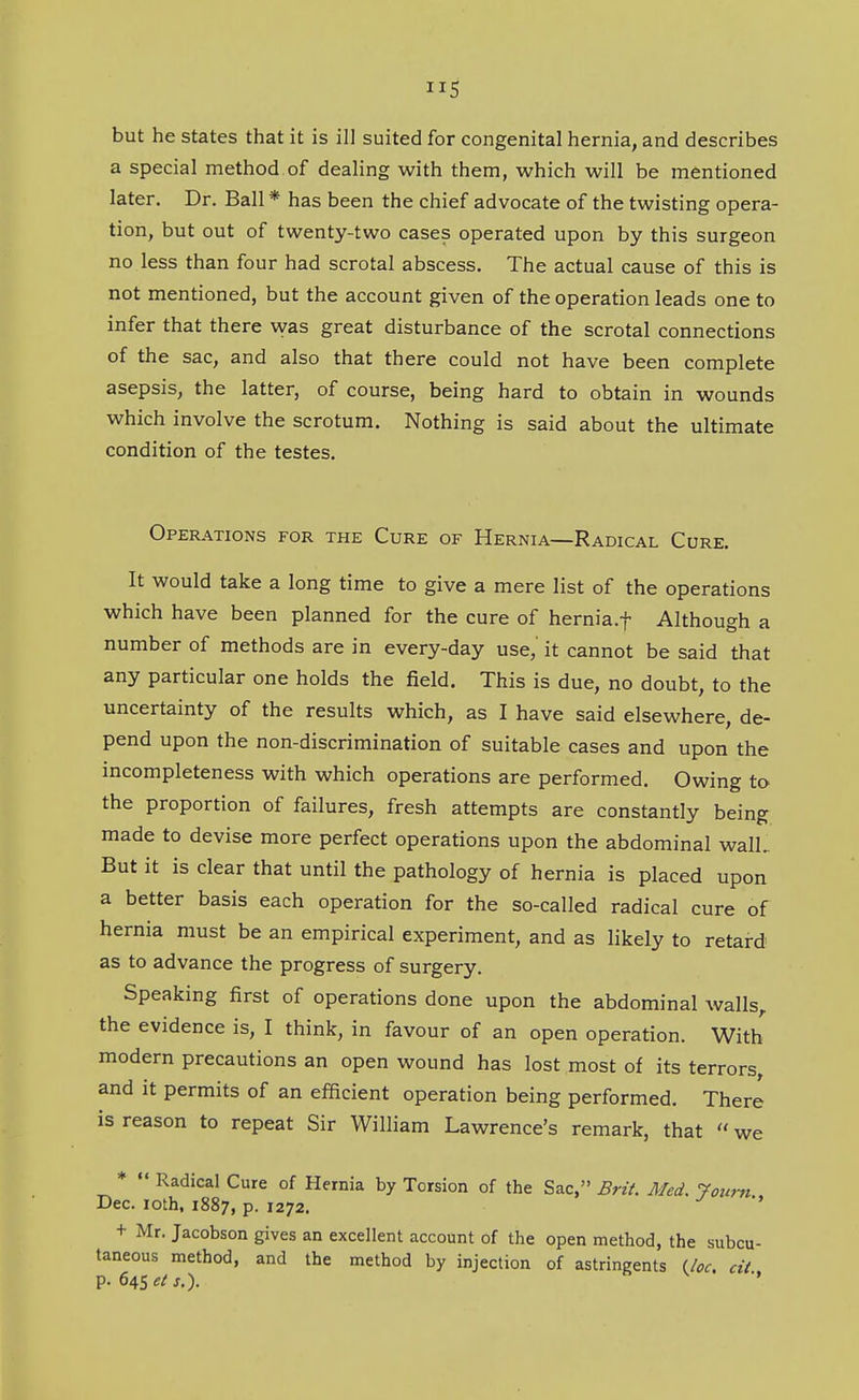 but he states that it is ill suited for congenital hernia, and describes a special method of dealing with them, which will be mentioned later. Dr. Ball * has been the chief advocate of the twisting opera- tion, but out of twenty-two cases operated upon by this surgeon no less than four had scrotal abscess. The actual cause of this is not mentioned, but the account given of the operation leads one to infer that there was great disturbance of the scrotal connections of the sac, and also that there could not have been complete asepsis, the latter, of course, being hard to obtain in wounds which involve the scrotum. Nothing is said about the ultimate condition of the testes. Oper.\tions for the Cure of Hernia—Radical Cure. It would take a long time to give a mere list of the operations which have been planned for the cure of hernia.f Although a number of methods are in every-day use, it cannot be said that any particular one holds the field. This is due, no doubt, to the uncertainty of the results which, as I have said elsewhere, de- pend upon the non-discrimination of suitable cases and upon the incompleteness with which operations are performed. Owing to the proportion of failures, fresh attempts are constantly being made to devise more perfect operations upon the abdominal walL But it is clear that until the pathology of hernia is placed upon a better basis each operation for the so-called radical cure of hernia must be an empirical experiment, and as likely to retard as to advance the progress of surgery. Speaking first of operations done upon the abdominal walls,, the evidence is, I think, in favour of an open operation. With modern precautions an open wound has lost most of its terrors, and it permits of an efficient operation being performed. There is reason to repeat Sir William Lawrence's remark, that  we *  Radical Cure of Hernia by Torsion of the Sac, Brii. Med. 7ourn Dec. loth, 1887, p. 1272. + Mr. Jacobson gives an excellent account of the open method, the subcu- taneous method, and the method by injection of astringents Uoc. cit p. 645«/j.).