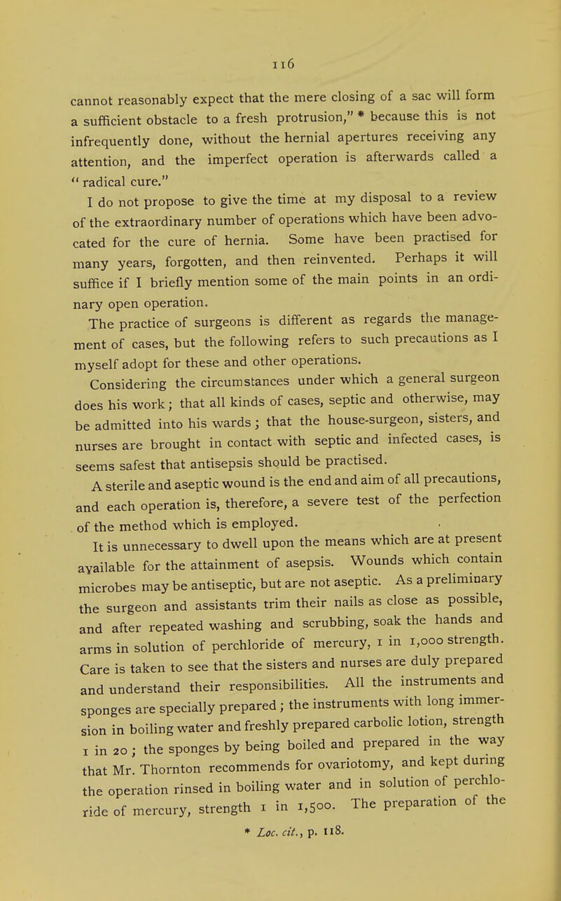 cannot reasonably expect that the mere closing of a sac will form a sufficient obstacle to a fresh protrusion, * because this is not infrequently done, without the hernial apertures receiving any attention, and the imperfect operation is afterwards called a *' radical cure. I do not propose to give the time at my disposal to a review of the extraordinary number of operations which have been advo- cated for the cure of hernia. Some have been practised for many years, forgotten, and then reinvented. Perhaps it will suffice if I briefly mention some of the main points in an ordi- nary open operation. The practice of surgeons is different as regards the manage- ment of cases, but the following refers to such precautions as I myself adopt for these and other operations. Considering the circumstances under which a general surgeon does his work; that all kinds of cases, septic and otherwise, may be admitted into his wards; that the house-surgeon, sisters, and nurses are brought in contact with septic and infected cases, is seems safest that antisepsis should be practised. A sterile and aseptic wound is the end and aim of all precautions, and each operation is, therefore, a severe test of the perfection of the method which is employed. It is unnecessary to dwell upon the means which are at present available for the attainment of asepsis. Wounds which contain microbes may be antiseptic, but are not aseptic. As a preliminary the surgeon and assistants trim their nails as close as possible, and after repeated washing and scrubbing, soak the hands and arms in solution of perchloride of mercury, i in i,ooo strength. Care is taken to see that the sisters and nurses are duly prepared and understand their responsibilities. All the instruments and sponges are specially prepared ; the instruments with long immer- sion in boiling water and freshly prepared carbolic lotion, strength I in 20; the sponges by being boiled and prepared in the way that Mr. Thornton recommends for ovariotomy, and kept during the operation rinsed in boiling water and in solution of perchlo- ride of mercury, strength i in 1,500. The preparation of the
