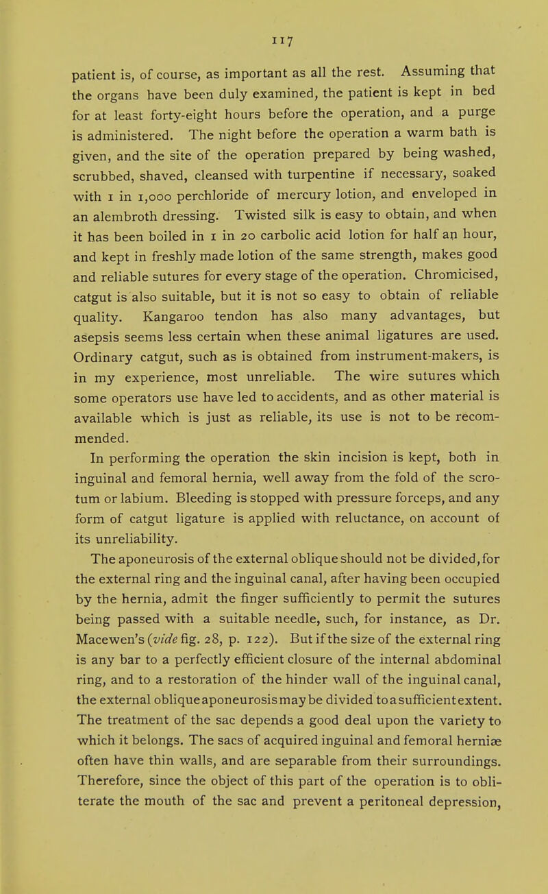 patient is, of course, as important as all the rest. Assuming that the organs have been duly examined, the patient is kept in bed for at least forty-eight hours before the operation, and a purge is administered. The night before the operation a warm bath is given, and the site of the operation prepared by being washed, scrubbed, shaved, cleansed with turpentine if necessary, soaked with I in I,GOO perchloride of mercury lotion, and enveloped in an alembroth dressing. Twisted silk is easy to obtain, and when it has been boiled in i in 20 carbolic acid lotion for half an hour, and kept in freshly made lotion of the same strength, makes good and reliable sutures for every stage of the operation. Chromicised, catgut is also suitable, but it is not so easy to obtain of reliable quality. Kangaroo tendon has also many advantages, but asepsis seems less certain when these animal ligatures are used. Ordinary catgut, such as is obtained from instrument-makers, is in my experience, most unreliable. The wire sutures which some operators use have led to accidents, and as other material is available which is just as reliable, its use is not to be recom- mended. In performing the operation the skin incision is kept, both in inguinal and femoral hernia, well away from the fold of the scro- tum or labium. Bleeding is stopped with pressure forceps, and any form of catgut ligature is applied with reluctance, on account of its unreliability. The aponeurosis of the external oblique should not be divided, for the external ring and the inguinal canal, after having been occupied by the hernia, admit the finger sufficiently to permit the sutures being passed with a suitable needle, such, for instance, as Dr. Mace wen's (vide fig. 28, p. 122). But if the size of the external ring is any bar to a perfectly efficient closure of the internal abdominal ring, and to a restoration of the hinder wall of the inguinal canal, the external obliqueaponeurosismay be divided toasufficientextent. The treatment of the sac depends a good deal upon the variety to which it belongs. The sacs of acquired inguinal and femoral herniae often have thin walls, and are separable from their surroundings. Therefore, since the object of this part of the operation is to obli- terate the mouth of the sac and prevent a peritoneal depression,