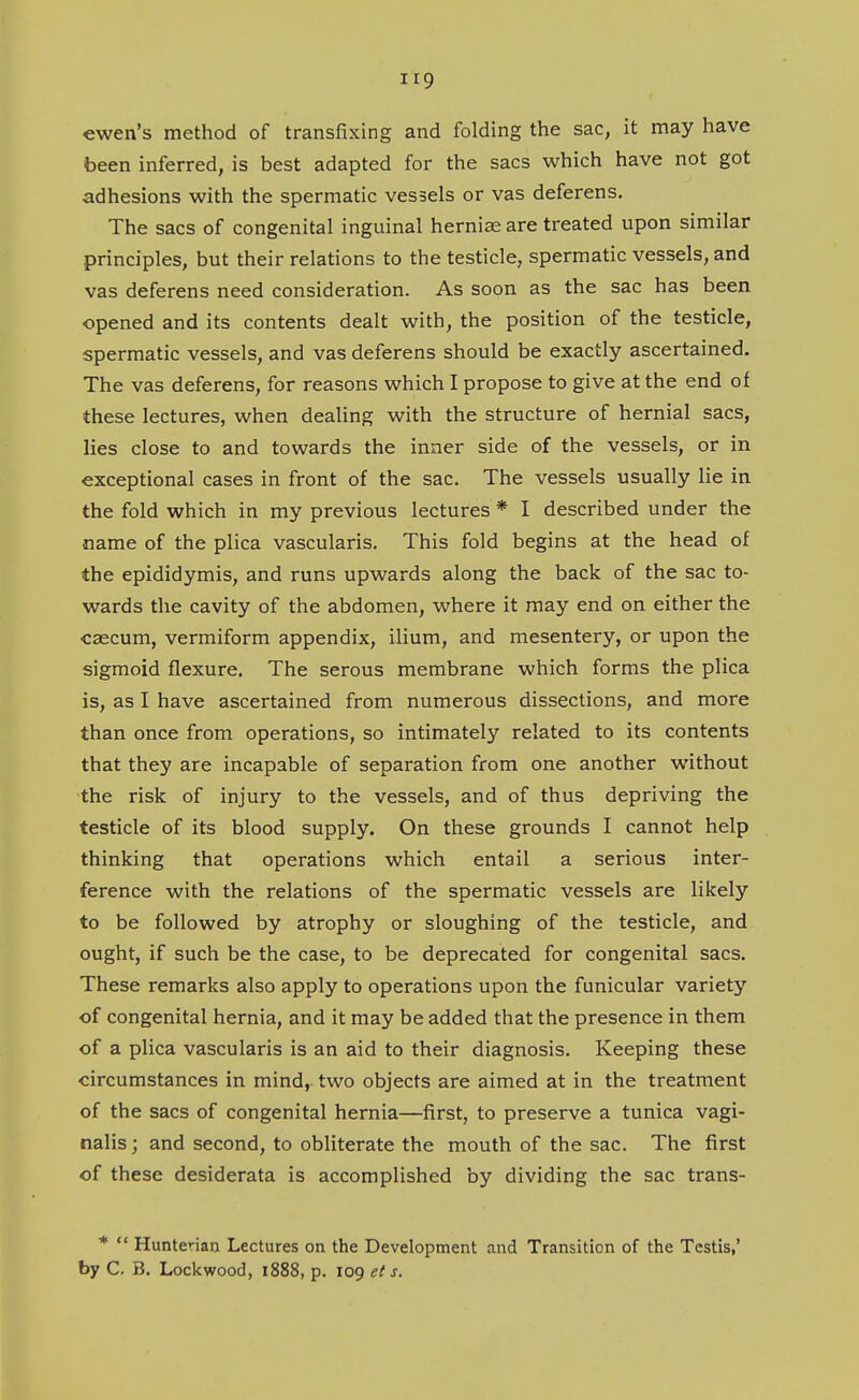 ewen's method of transfixing and folding the sac, it may have been inferred, is best adapted for the sacs which have not got adhesions with the spermatic vessels or vas deferens. The sacs of congenital inguinal hernise are treated upon similar principles, but their relations to the testicle, spermatic vessels, and vas deferens need consideration. As soon as the sac has been opened and its contents dealt with, the position of the testicle, spermatic vessels, and vas deferens should be exactly ascertained. The vas deferens, for reasons which I propose to give at the end of these lectures, when dealing with the structure of hernial sacs, lies close to and towards the inner side of the vessels, or in exceptional cases in front of the sac. The vessels usually lie in the fold which in my previous lectures * I described under the name of the plica vascularis. This fold begins at the head of the epididymis, and runs upwards along the back of the sac to- wards the cavity of the abdomen, where it may end on either the caecum, vermiform appendix, ilium, and mesentery, or upon the sigmoid flexure. The serous membrane which forms the plica is, as I have ascertained from numerous dissections, and more than once from operations, so intimately related to its contents that they are incapable of separation from one another without the risk of injury to the vessels, and of thus depriving the testicle of its blood supply. On these grounds I cannot help thinking that operations which entail a serious inter- ference with the relations of the spermatic vessels are likely to be followed by atrophy or sloughing of the testicle, and ought, if such be the case, to be deprecated for congenital sacs. These remarks also apply to operations upon the funicular variety of congenital hernia, and it may be added that the presence in them of a plica vascularis is an aid to their diagnosis. Keeping these circumstances in mind, two objects are aimed at in the treatment of the sacs of congenital hernia—first, to preserve a tunica vagi- nalis; and second, to obliterate the mouth of the sac. The first of these desiderata is accomplished by dividing the sac trans- *  Hunterian Lectures on the Development and Transition of the Testis,' by C. B. Lockwood, 1888, p. 109 et s.