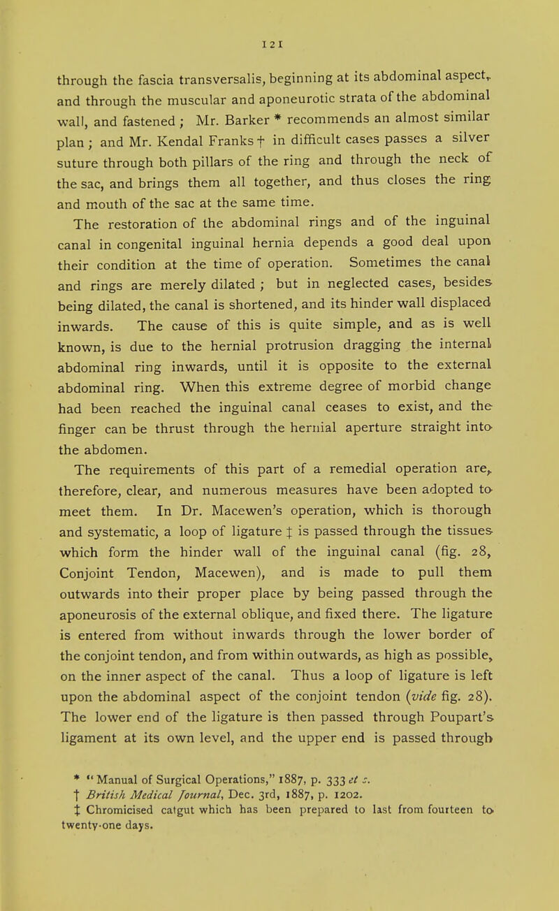 through the fascia transversalis, beginning at its abdominal aspect^ and through the muscular and aponeurotic strata of the abdominal wall, and fastened ; Mr. Barker * recommends an almost similar plan ; and Mr. Kendal Franks f in difficult cases passes a silver suture through both pillars of the ring and through the neck of the sac, and brings them all together, and thus closes the ring and mouth of the sac at the same time. The restoration of the abdominal rings and of the inguinal canal in congenital inguinal hernia depends a good deal upon their condition at the time of operation. Sometimes the canal and rings are merely dilated ; but in neglected cases, besides being dilated, the canal is shortened, and its hinder wall displaced inwards. The cause of this is quite simple, and as is well known, is due to the hernial protrusion dragging the internal abdominal ring inwards, until it is opposite to the external abdominal ring. When this extreme degree of morbid change had been reached the inguinal canal ceases to exist, and the finger can be thrust through the hernial aperture straight into- the abdomen. The requirements of this part of a remedial operation are,, therefore, clear, and numerous measures have been adopted to meet them. In Dr. Macewen's operation, which is thorough and systematic, a loop of ligature X is passed through the tissues which form the hinder wall of the inguinal canal (fig. 28, Conjoint Tendon, Macewen), and is made to pull them outwards into their proper place by being passed through the aponeurosis of the external oblique, and fixed there. The ligature is entered from without inwards through the lower border of the conjoint tendon, and from within outwards, as high as possible, on the inner aspect of the canal. Thus a loop of ligature is left upon the abdominal aspect of the conjoint tendon (vide fig. 28). The lower end of the ligature is then passed through Poupart's ligament at its own level, and the upper end is passed through *  Manual of Surgical Operations, 1887, p. 333 it s. t British Medical journal, Dec. 3rd, 1887, p. 1202. % Chromicised catgut which has been prepared to last from fourteen to twenty-one days.