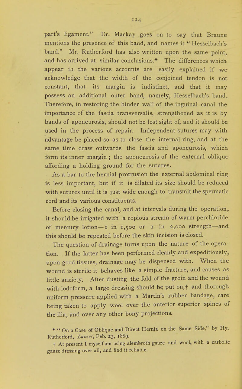 part's ligament. Dr. Mackaj- goes on to say that Braune mentions the presence of this band, and names it  Hesselbach's band. Mr. Rutherford has also written upon the same point, and has arrived at similar conclusions.* The dilferences which appear in the various accounts are easily explained if we acknowledge that the width of the conjoined tendon is not constant, that its margin is indistinct, and that it may possess an additional outer band, namely, Hesselbach's band. Therefore, in restoring the hinder wall of the inguinal canal the importance of the fascia transversalis, strengthened as it is by ' bands of aponeurosis, should not be lost sight of, and it should be used in the process of repair. Independent sutures may with advantage be placed so as to close the internal ring, and at the same time draw outwards the fascia and aponeurosis, which form its inner margin; the aponeurosis of the external oblique affording a holding ground for the sutures. As a bar to the hernial protrusion the external abdominal ring is less important, but if it is dilated its size should be reduced with sutures until it is just wide enough to transmit the spermatic cord and its various constituents. Before closing the canal, and at intervals during the operation, it should be irrigated with a copious stream of warm perchloride of mercury lotion—i in 1,500 or i in 2,000 strength—and this should be repeated before the skin incision is closed. The question of drainage turns upon the nature of the opera- tion. If the latter has been performed cleanly and expeditiously, upon good tissues, drainage may be dispensed with. When the wound is sterile it behaves Hke a simple fracture, and causes as little anxiety. After dusting the fold of the groin and the wound with iodoform, a large dressing should be put on,t and thorough uniform pressure applied with a Martin's rubber bandage, care being taken to apply wool over the anterior superior spines of the ilia, and over any other bony projections. *  On a Case of Oblique and Direct Hernia on the Same Side, by Hy. Rutherford, Lancet, Feb. 23, 1889. t At present I myself am using alembroth gauze and wool, with a carbolic gauze dressing over all, and find it reliable.