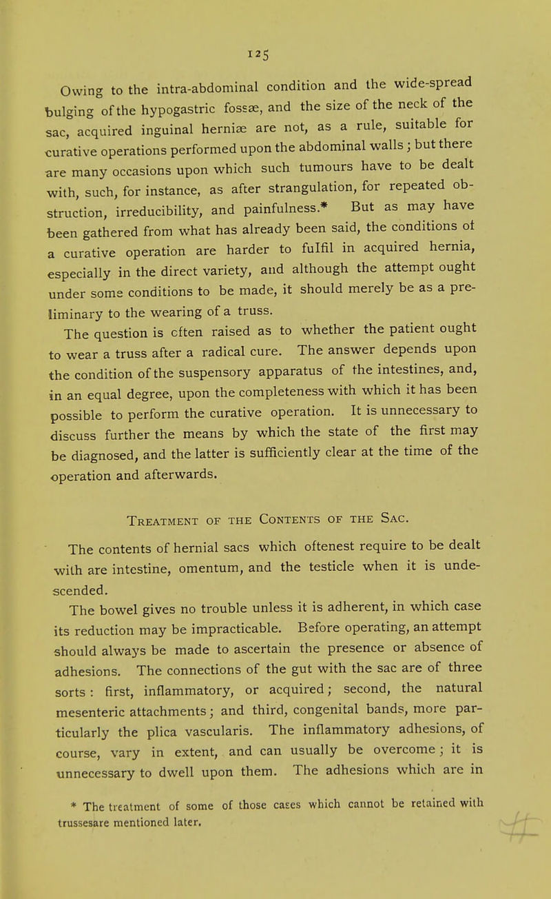 Owing to the intra-abdominal condition and the wide-spread bulging of the hypogastric fossae, and the size of the neck of the sac, acquired inguinal herniae are not, as a rule, suitable for curative operations performed upon the abdominal walls; but there are many occasions upon which such tumours have to be dealt with, such, for instance, as after strangulation, for repeated ob- struction, irreducibility, and painfulnessBut as may have been gathered from what has already been said, the conditions ot a curative operation are harder to fulfil in acquired hernia, especially in the direct variety, and although the attempt ought under some conditions to be made, it should merely be as a pre- liminary to the wearing of a truss. The question is often raised as to whether the patient ought to wear a truss after a radical cure. The answer depends upon the condition of the suspensory apparatus of the intestines, and, in an equal degree, upon the completeness with which it has been possible to perform the curative operation. It is unnecessary to discuss further the means by which the state of the first may be diagnosed, and the latter is sufficiently clear at the time of the operation and afterwards. Treatment of the Contents of the Sac. The contents of hernial sacs which oftenest require to be dealt with are intestine, omentum, and the testicle when it is unde- scended. The bowel gives no trouble unless it is adherent, in which case its reduction may be impracticable. Before operating, an attempt should always be made to ascertain the presence or absence of adhesions. The connections of the gut with the sac are of three sorts : first, inflammatory, or acquired; second, the natural mesenteric attachments; and third, congenital bands, more par- ticularly the plica vascularis. The inflammatory adhesions, of course, vary in extent, and can usually be overcome; it is unnecessary to dwell upon them. The adhesions which are in * The treatment of some of those cases which cannot be retained with trussesare mentioned later.