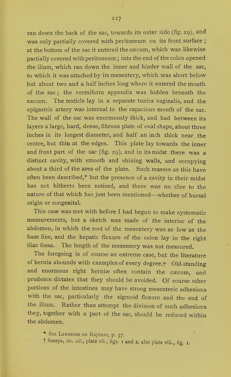 ran down the back of the sac, towards its outer side (fig. 29), and was only partially covered with peritoneum on its front surface ; at the bottom of the sac it entered the caecum, which was likewise partially covered with peritoneum; into the end of the colon opened the ilium, which ran down the inner and hinder wall of the sac^ to which it was attached by its mesentery, which was short below but about two and a half inches long where it entered the mouth of the sac; the vermiform appendix was hidden beneath the caecum. The testicle lay in a separate tunica vaginalis, and the epigastric artery was internal to the capacious mouth of the sac. The wall of the sac was enormously thick, and had between its layers a large, hard, dense, fibrous plate of oval shape, about three inches in its longest diameter, and half an inch thick near the centre, but thin at the edges. This plate lay towards the inner and front part of the sac (fig. 29), and in its midst there was a distinct cavity, with smooth and shining walls, and occupying about a third of the area of the plate. Such masses as this have often been described,* but the presence of a cavity in their midst has not hitherto been noticed, and there was no clue to the nature of that which has just been mentioned—whether of bursal origin or congenital. This case was met with before I had begun to make systematic measurements, but a sketch was made of the interior of the abdomen, in which the root of the mesentery was as low as the base line, and the hepatic flexure of the colon lay in the right iliac fossa. The length of the mesentery was not measured. The foregoing is of course an extreme case, but the literature of hernia abounds with examples of every degree.f Old-standing and enormous right hernias often contain the csecum, and prudence dictates that they should be avoided. Of course other portions of the intestines may have strong mesenteric adhesions with the sac, particularly the sigmoid flexure and the end of the ilium. Rather than attempt the division of such adhesions they, together with a part of the sac, should be reduced within the abdomen. * See Lawrence on Rupture, p. 37. t Scarpa, loc, cit., plate vii., figs, i and 2, also plate viii., fig. i.