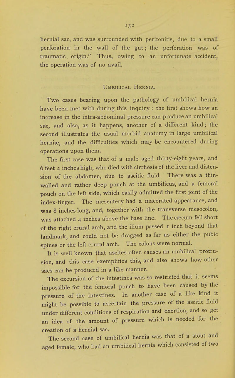 hernial sac, and was surrounded with peritonitis, due to a small perforation in the wall of the gut; the perforation was of traumatic origin. Thus, owing to an unfortunate accident, the operation was of no avail. Umbilical Hernia. Two cases bearing upon the pathology of umbilical hernia have been met with during this inquiry : the first shows how an increase in the intra-abdominal pressure can produce an umbilical sac, and also, as it happens, another of a different kind; the second illustrates the usual morbid anatomy in large umbilical hernise, and the difficulties which may be encountered during operations upon them. The first case was that of a male aged thirty-eight years, and 6 feet 2 inches high, who died with cirrhosis of the liver and disten- sion of the abdomen, due to ascitic fluid. There was a thin- walled and rather deep pouch at the umbilicus, and a femoral pouch on the left side, which easily admitted the first joint of the index-finger. The mesentery had a macerated appearance, and was 8 inches long, and, together with the transverse mesocolon, was attached 4 inches above the base line. The caecum fell short of the right crural arch, and the ilium passed i inch beyond that landmark, and could not be dragged as far as either the pubic spines or the left crural arch. The colons were normal. It is well known that ascites often causes an umbilical protru- sion, and this case exempHfies this, and also shows how other sacs can be produced in a like manner. The excursion of the intestines was so restricted that it seems impossible for the femoral pouch to have been caused by the pressure of the intestines. In another case of a like kind it might be possible to ascertain the pressure of the ascitic fluid under different conditions of respiration and exertion, and so get an idea of the amount of pressure which is needed for the creation of a hernial sac. The second case of umbilical hernia was that of a stout and aged female, who had an umbilical hernia which consisted of two