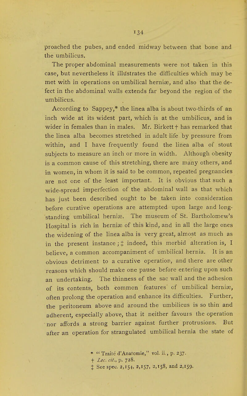 proached the pubes, and ended midway between that bone and the umbilicus. The proper abdominal measurements were not taken in this case, but nevertheless it illilstrates the difficulties which may be met with in operations on umbilical herniae, and also that the de- fect in the abdominal walls extends far beyond the region of the umbilicus. According to Sappey,* the linea alba is about two-thirds of an inch wide at its widest part, which is at the umbilicus, and is wider in females than in males. Mr. Birkettf has remarked that the linea alba becomes stretched in adult life by pressure from within, and I have frequently found the linea alba of stout subjects to measure an inch or more in width. Although obesity is a common cause of this stretching, there are many others, and in women, in whom it is said to be common, repeated pregnancies are not one of the least important. It is obvious that such a wide-spread imperfection of the abdominal wall as that which has just been described ought to be taken into consideration before curative operations are attempted upon large and long- standing umbilical herniae. The museum of St. Bartholomew's Hospital is rich in herniee of this kind, and in all the large ones the widening of the linea alba is very great, almost as much as in the present instance; t indeed, this morbid alteration is, I believe, a common accompaniment of umbilical hernia. It is an obvious detriment to a curative operation, and there are other reasons which should make one pause before ertering upon such an undertaking. The thinness of the sac wall and the adhesion of its contents, both common features' of umbilical herniae, often prolong the operation and enhance its difficulties. Further, the peritoneum above and around the umbilicus is so thin and adherent, especially above, that it neither favouis the operation nor affords a strong barrier against further protrusions. But after an operation for strangulated umbilical hernia the state of * «' Traile d'Anatomie, vol. ii., p. 237. f Loc. cit., p. 728. X See spec. 2,154, 2,157, 2,158, and 2,159.