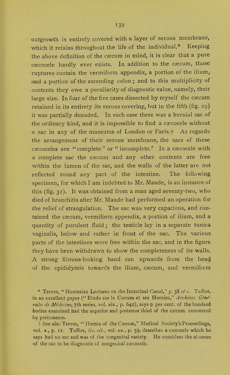 outgrowth is entirely covered with a layer of serous membrane, which it retains throughout the life of the individual,* Keeping the above definition of the caecum in mind, it is clear that a pure csecocele hardly ever exists. In addition to the caecum, those ruptures contain the vermiform appendix, a portion of the ilium, and a portion of the ascending colon; and to this multiplicity of contents they owe a peculiarity of diagnostic value, namely, their large size. In four of the five cases dissected by myself the caecum retained in its entirety its serous covering, but in the fifth (fig. 29) it was partially denuded. In each case there was a hernial sac of the ordinary kind, and it is impossible to find a caecocele without a sac in any of the museums of London or Paris.f As regards the arrangement of their serous membrane, the sacs of these caecoceles are complete or  incomplete. In a caecocele with a complete sac the ceecum and any other contents are free within the lumen of the sac, and the walls of the latter are not reflected round any part of the intestine. The following specimen, for which I am indebted to Mr. Maude, is an instance of this (fig. 32). It was obtained from a man aged seventy-two, who died of bronchitis after Mr. Maude had performed an operation for the relief of strangulation. The sac was very capacious, and con- tained the caecum, vermiform appendix, a portion of ilium, and a quantity of purulent fluid; the testicle lay in a separate tunica vaginalis, below and rather in front of the sac. The various parts of the intestines were free within the sac, and in the figure they have been withdrawn to show the completeness of its walls. A strong fibrous-looking band ran upwards from the head of the epididymis towards the ilium, caecum, and vermiform * Treves,  Hunterian Lectures on the Intestinal Canal, p. 38 ei s. Tuffier, in an excellent paper ( Etude sur le Ctecum et ses Hernies, Archives Gene- rales de Mcdecine, 7th series, vol. xix., p. 642), says 9 per cent, of the hundred bodies examined had the superior and posterior third of the caecum uncovered by peritoneum. t See also Treves, Hernia of the Csecum, Medical Society's Proceedings, •vol. X., p. II. Tufiier, loc. at., vol. xx., p. 59, describes a caecocele which he says had no sac and was of the congenital variety. He considers the aLsence of the sac to be diagnostic of congenital ca'cocele.