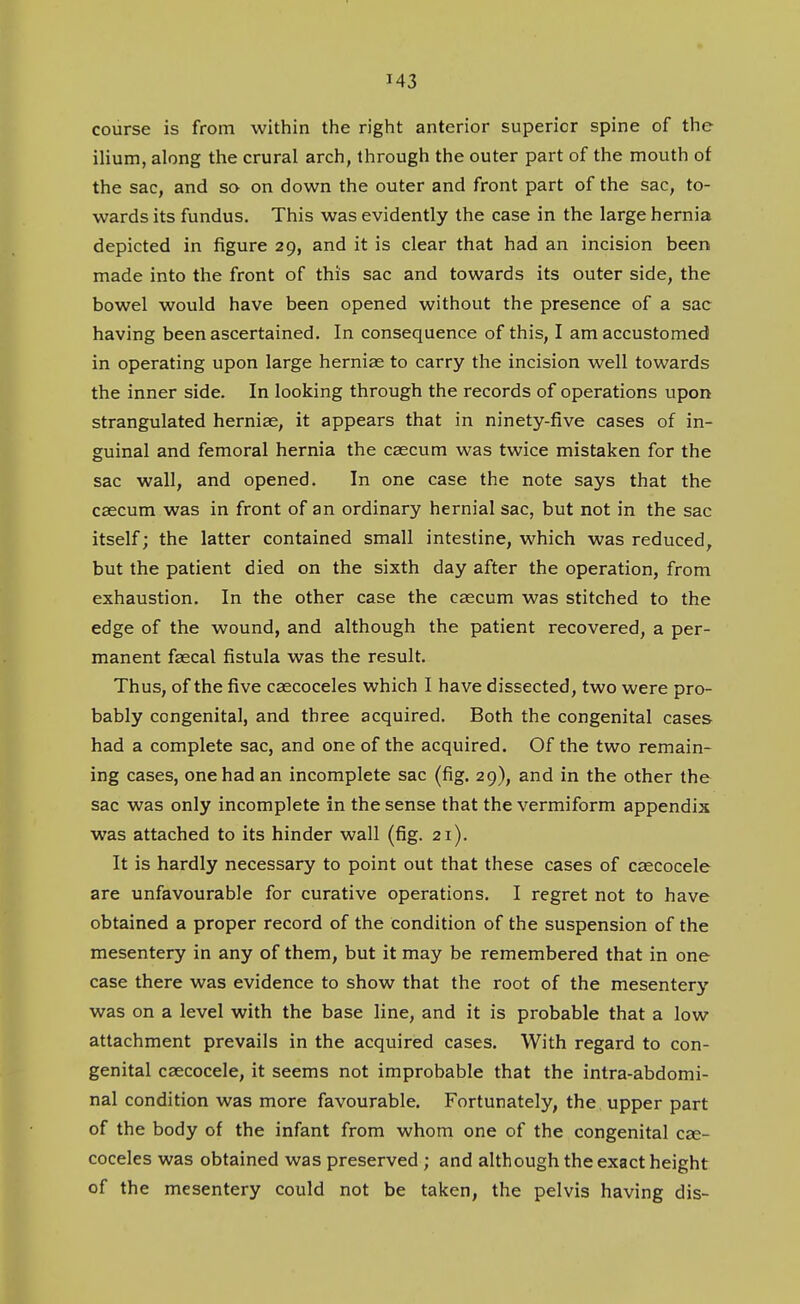 course is from within the right anterior superior spine of the ilium, along the crural arch, through the outer part of the mouth of the sac, and so on down the outer and front part of the sac, to- wards its fundus. This was evidently the case in the large hernia depicted in figure 29, and it is clear that had an incision been made into the front of this sac and towards its outer side, the bowel would have been opened without the presence of a sac having been ascertained. In consequence of this, I am accustomed in operating upon large hernias to carry the incision well towards the inner side. In looking through the records of operations upon strangulated herniae, it appears that in ninety-five cases of in- guinal and femoral hernia the caecum was twice mistaken for the sac wall, and opened. In one case the note says that the caecum was in front of an ordinary hernial sac, but not in the sac itself; the latter contained small intestine, which was reduced, but the patient died on the sixth day after the operation, from exhaustion. In the other case the caecum was stitched to the edge of the wound, and although the patient recovered, a per- manent faecal fistula was the result. Thus, of the five caecoceles which I have dissected, two were pro- bably congenital, and three acquired. Both the congenital cases had a complete sac, and one of the acquired. Of the two remain- ing cases, one had an incomplete sac (fig. 29), and in the other the sac was only incomplete in the sense that the vermiform appendix was attached to its hinder wall (fig. 21). It is hardly necessary to point out that these cases of caecocele are unfavourable for curative operations. I regret not to have obtained a proper record of the condition of the suspension of the mesentery in any of them, but it may be remembered that in one case there was evidence to show that the root of the mesentery was on a level with the base line, and it is probable that a low attachment prevails in the acquired cases. With regard to con- genital caecocele, it seems not improbable that the intra-abdomi- nal condition was more favourable. Fortunately, the upper part of the body of the infant from whom one of the congenital cae- coceles was obtained was preserved ; and although the exact height of the mesentery could not be taken, the pelvis having dis-