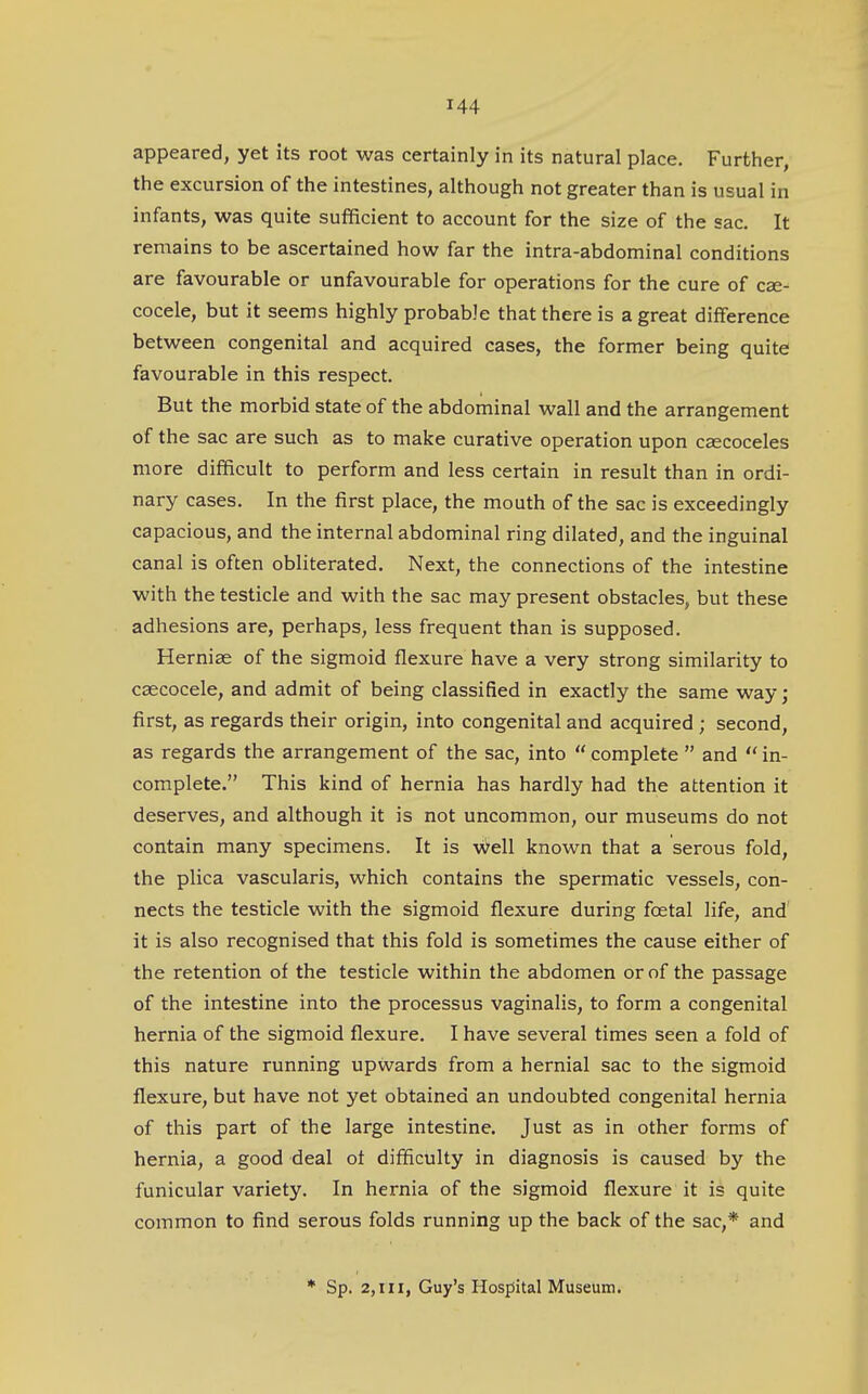 appeared, yet its root was certainly in its natural place. Further, the excursion of the intestines, although not greater than is usual in infants, was quite sufficient to account for the size of the sac. It remains to be ascertained how far the intra-abdominal conditions are favourable or unfavourable for operations for the cure of cae- cocele, but it seems highly probable that there is a great difference between congenital and acquired cases, the former being quite favourable in this respect. But the morbid state of the abdominal wall and the arrangement of the sac are such as to make curative operation upon caecoceles more difficult to perform and less certain in result than in ordi- nary cases. In the first place, the mouth of the sac is exceedingly capacious, and the internal abdominal ring dilated, and the inguinal canal is often obliterated. Next, the connections of the intestine with the testicle and with the sac may present obstacles, but these adhesions are, perhaps, less frequent than is supposed. Hernias of the sigmoid flexure have a very strong similarity to csecocele, and admit of being classified in exactly the same way; first, as regards their origin, into congenital and acquired ; second, as regards the arrangement of the sac, into  complete  and  in- complete. This kind of hernia has hardly had the attention it deserves, and although it is not uncommon, our museums do not contain many specimens. It is well known that a serous fold, the plica vascularis, which contains the spermatic vessels, con- nects the testicle with the sigmoid flexure during foetal life, and it is also recognised that this fold is sometimes the cause either of the retention of the testicle within the abdomen or of the passage of the intestine into the processus vaginalis, to form a congenital hernia of the sigmoid flexure. I have several times seen a fold of this nature running upwards from a hernial sac to the sigmoid flexure, but have not yet obtained an undoubted congenital hernia of this part of the large intestine. Just as in other forms of hernia, a good deal ot difficulty in diagnosis is caused by the funicular variety. In hernia of the sigmoid flexure it is quite common to find serous folds running up the back of the sac,* and * Sp. 2,111, Guy's Hospital Museum.