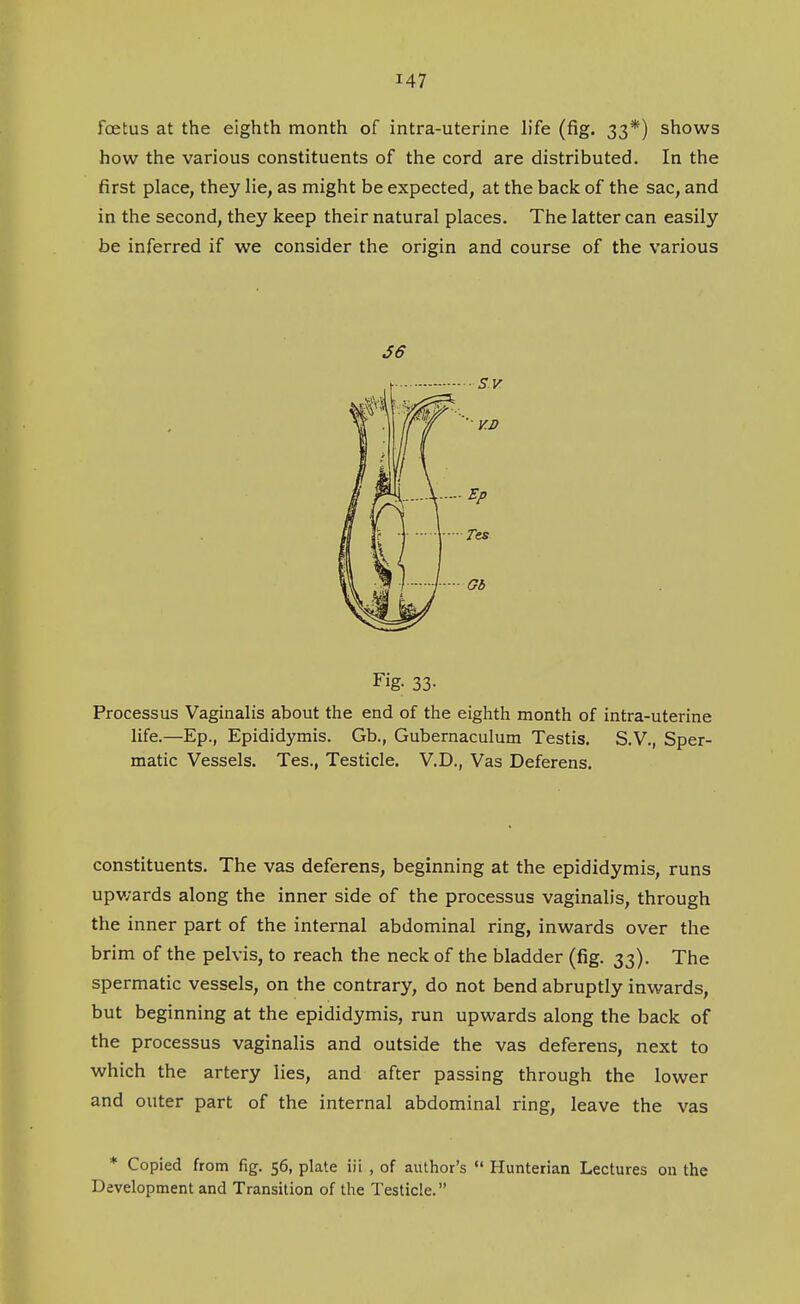 foetus at the eighth month of intra-uterine hfe (fig. 33*) shows how the various constituents of the cord are distributed. In the first place, they lie, as might be expected, at the back of the sac, and in the second, they keep their natural places. The latter can easily be inferred if we consider the origin and course of the various S6 Fig. 33- Processus Vaginalis about the end of the eighth month of intra-uterine life.—Ep., Epididymis. Gb., Gubernaculum Testis. S.V., Sper- matic Vessels. Tes., Testicle. V.D., Vas Deferens. constituents. The vas deferens, beginning at the epididymis, runs upwards along the inner side of the processus vaginalis, through the inner part of the internal abdominal ring, inwards over the brim of the pelvis, to reach the neck of the bladder (fig. 33), The spermatic vessels, on the contrary, do not bend abruptly inwards, but beginning at the epididymis, run upwards along the back of the processus vaginalis and outside the vas deferens, next to which the artery lies, and after passing through the lower and outer part of the internal abdominal ring, leave the vas * Copied from fig. 56, plate iii , of author's Hunterian Lectures on the Development and Transition of the Testicle.