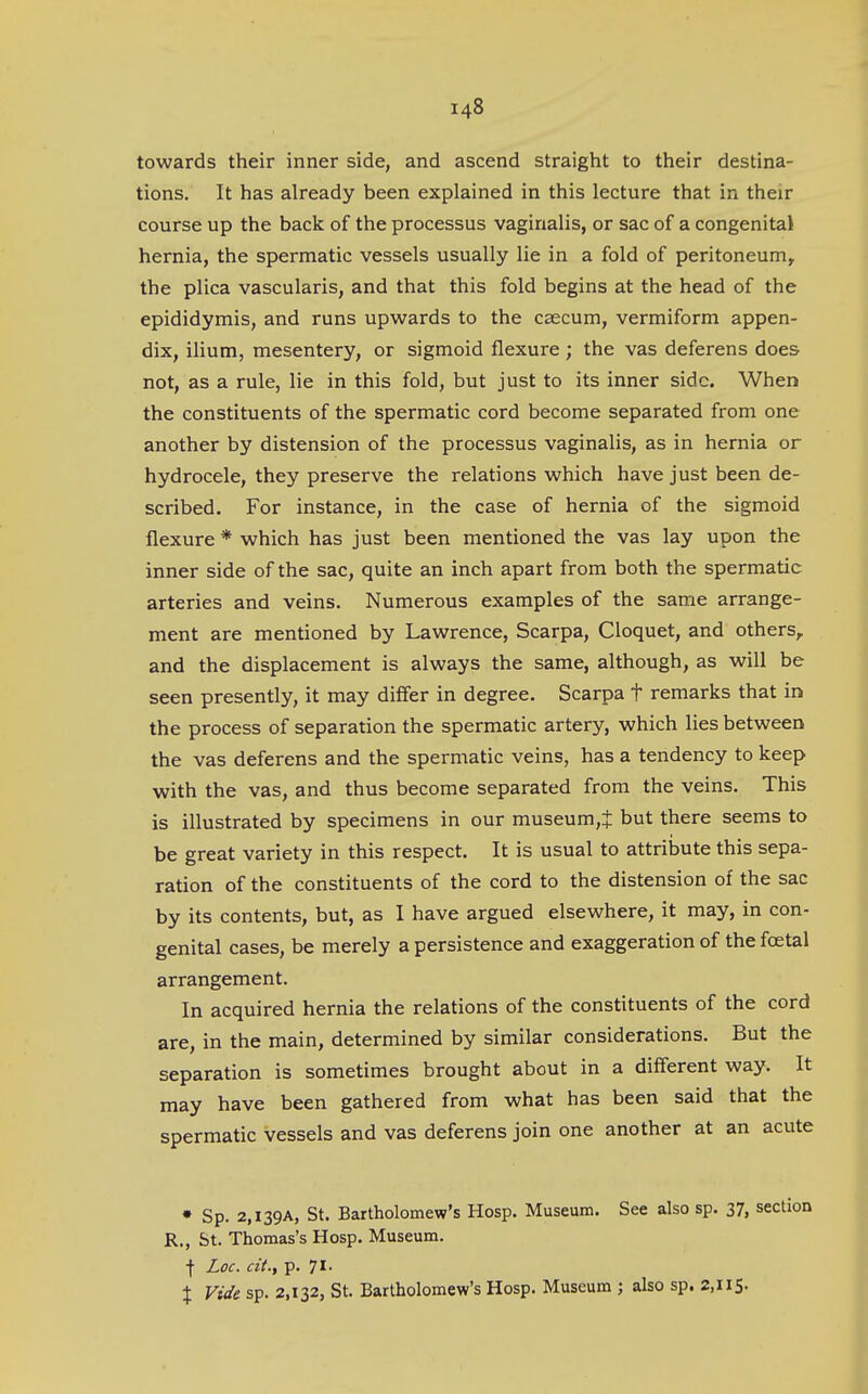 towards their inner side, and ascend straight to their destina- tions. It has already been explained in this lecture that in their course up the back of the processus vaginalis, or sac of a congenital hernia, the spermatic vessels usually lie in a fold of peritoneum^ the plica vascularis, and that this fold begins at the head of the epididymis, and runs upwards to the caecum, vermiform appen- dix, ilium, mesentery, or sigmoid flexure; the vas deferens does not, as a rule, lie in this fold, but just to its inner side. When the constituents of the spermatic cord become separated from one another by distension of the processus vaginalis, as in hernia or hydrocele, they preserve the relations which have just been de- scribed. For instance, in the case of hernia of the sigmoid flexure * which has just been mentioned the vas lay upon the inner side of the sac, quite an inch apart from both the spermatic arteries and veins. Numerous examples of the same arrange- ment are mentioned by Lawrence, Scarpa, Cloquet, and others, and the displacement is always the same, although, as will be seen presently, it may differ in degree, Scarpa t remarks that in the process of separation the spermatic artery, which lies between the vas deferens and the spermatic veins, has a tendency to keep with the vas, and thus become separated from the veins. This is illustrated by specimens in our museum,^ but there seems to be great variety in this respect. It is usual to attriisute this sepa- ration of the constituents of the cord to the distension of the sac by its contents, but, as I have argued elsewhere, it may, in con- genital cases, be merely a persistence and exaggeration of the fcetal arrangement. In acquired hernia the relations of the constituents of the cord are, in the main, determined by similar considerations. But the separation is sometimes brought about in a different way. It may have been gathered from what has been said that the spermatic vessels and vas deferens join one another at an acute * Sp. 2,I39A, St. Bartholomew's Hosp. Museum. See also sp. 37, section R., St. Thomas's Hosp. Museum. ■(■ Loc. cii., p. 71' X Vide sp. 2,132, St. Bartholomew's Hosp. Museum ; also sp. 2,115.