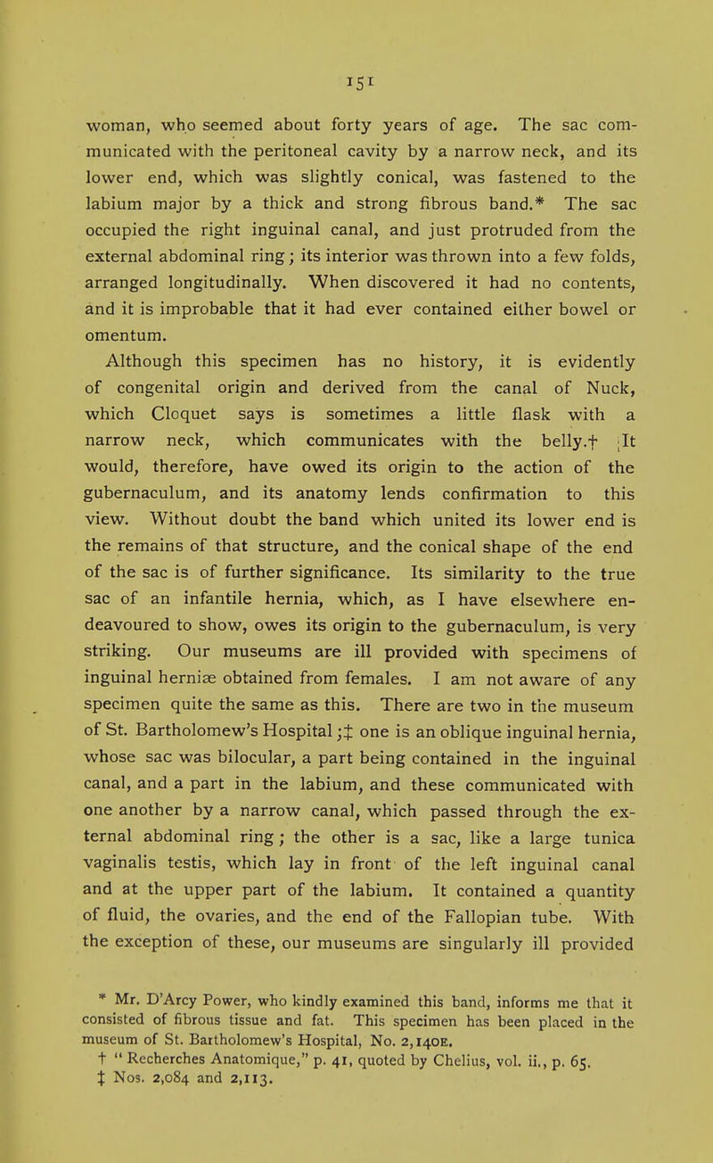 woman, who seemed about forty years of age. The sac com- municated with the peritoneal cavity by a narrow neck, and its lower end, which was slightly conical, was fastened to the labium major by a thick and strong fibrous band.* The sac occupied the right inguinal canal, and just protruded from the external abdominal ring; its interior was thrown into a few folds, arranged longitudinally. When discovered it had no contents, and it is improbable that it had ever contained either bowel or omentum. Although this specimen has no history, it is evidently of congenital origin and derived from the canal of Nuck, which Cloquet says is sometimes a little flask with a narrow neck, which communicates with the belly.f It would, therefore, have owed its origin to the action of the gubernaculum, and its anatomy lends confirmation to this view. Without doubt the band which united its lower end is the remains of that structure, and the conical shape of the end of the sac is of further significance. Its similarity to the true sac of an infantile hernia, which, as I have elsewhere en- deavoured to show, owes its origin to the gubernaculum, is very striking. Our museums are ill provided with specimens of inguinal herniae obtained from females. I am not aware of any specimen quite the same as this. There are two in the museum of St. Bartholomew's Hospital ;t one is an oblique inguinal hernia, whose sac was bilocular, a part being contained in the inguinal canal, and a part in the labium, and these communicated with one another by a narrow canal, which passed through the ex- ternal abdominal ring; the other is a sac, like a large tunica vaginalis testis, which lay in front of the left inguinal canal and at the upper part of the labium. It contained a quantity of fluid, the ovaries, and the end of the Fallopian tube. With the exception of these, our museums are singularly ill provided * Mr. D'Arcy Power, who kindly examined this band, informs me that it consisted of fibrous tissue and fat. This specimen has been placed in the museum of St. Bartholomew's Hospital, No. 2,140E. t  Recherches Anatomique, p. 41, quoted by Chelius, vol. ii., p. 65. X Nos. 2,084 and 2,113.