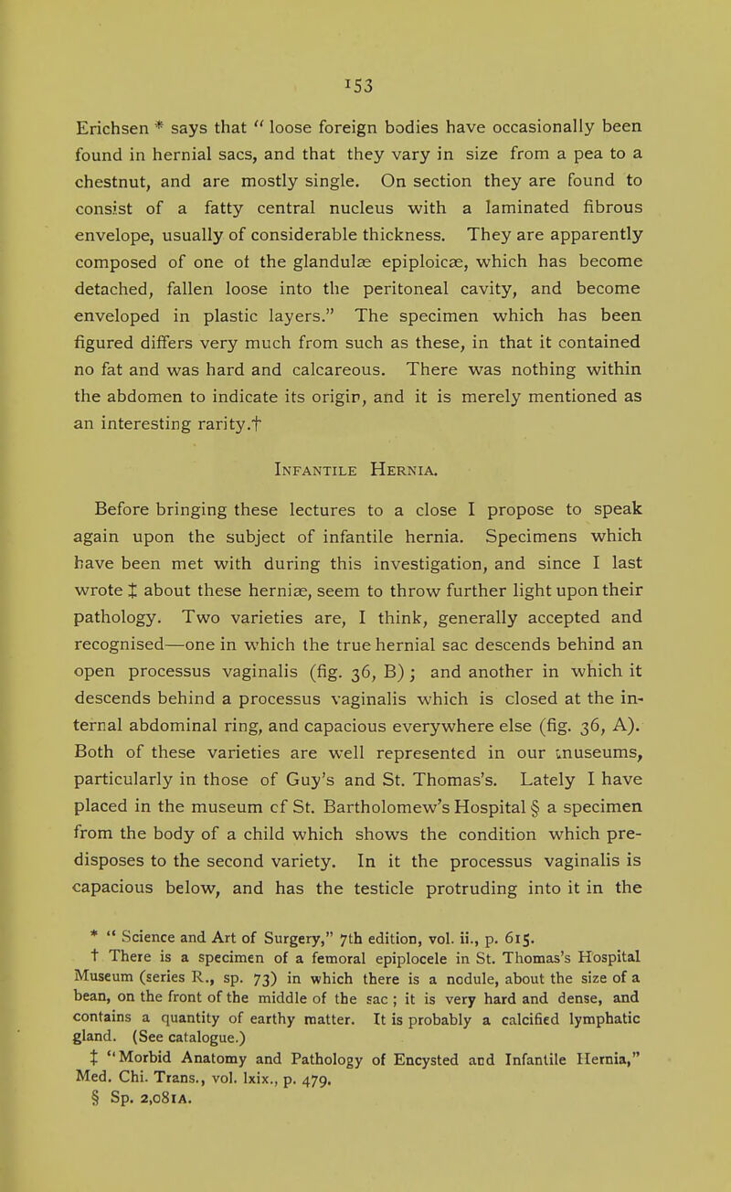 Erichsen * says that  loose foreign bodies have occasionally been found in hernial sacs, and that they vary in size from a pea to a chestnut, and are mostly single. On section they are found to consist of a fatty central nucleus with a laminated fibrous envelope, usually of considerable thickness. They are apparently composed of one of the glandulse epiploicae, which has become detached, fallen loose into the peritoneal cavity, and become enveloped in plastic layers. The specimen which has been figured differs very much from such as these, in that it contained no fat and was hard and calcareous. There was nothing within the abdomen to indicate its origin, and it is merely mentioned as an interesting rarity.f Infantile Hernia. Before bringing these lectures to a close I propose to speak again upon the subject of infantile hernia. Specimens which have been met with during this investigation, and since I last wrote X about these hernias, seem to throw further light upon their pathology. Two varieties are, I think, generally accepted and recognised—one in which the true hernial sac descends behind an open processus vaginalis (fig. 36, B); and another in which it descends behind a processus vaginalis which is closed at the in- ternal abdominal ring, and capacious everywhere else (fig. 36, A). Both of these varieties are well represented in our inuseums, particularly in those of Guy's and St. Thomas's. Lately I have placed in the museum of St. Bartholomew's Hospital § a specimen from the body of a child which shows the condition which pre- disposes to the second variety. In it the processus vaginalis is capacious below, and has the testicle protruding into it in the *  Science and Art of Surgery, 7th edition, vol. ii., p. 615. t There is a specimen of a femoral epiplocele in St. Thomas's Hospital Museum (series R., sp. 73) in which there is a nodule, about the size of a bean, on the front of the middle of the sac ; it is very hard and dense, and contains a quantity of earthy matter. It is probably a calcified lymphatic gland. (See catalogue.) t Morbid Anatomy and Pathology of Encysted and Infantile Hernia, Med. Chi. Trans., vol. Ixix., p. 479. § Sp. 2,o8lA.