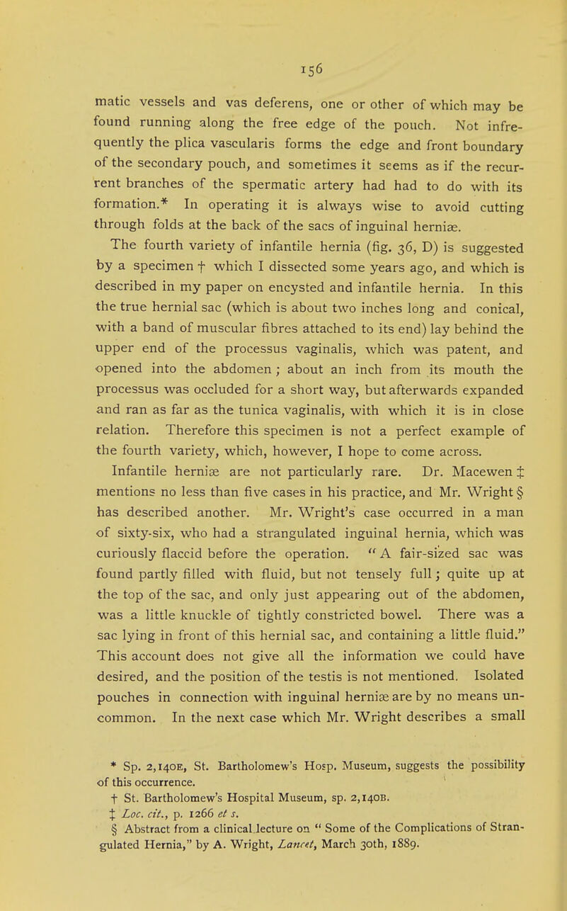 matic vessels and vas deferens, one or other of which may be found running along the free edge of the pouch. Not infre- quently the plica vascularis forms the edge and front boundary of the secondary pouch, and sometimes it seems as if the recur- rent branches of the spermatic artery had had to do with its formation.* In operating it is always wise to avoid cutting through folds at the back of the sacs of inguinal hernige. The fourth variety of infantile hernia (fig. 36, D) is suggested by a specimen f which I dissected some years ago, and which is described in my paper on encysted and infantile hernia. In this the true hernial sac (which is about two inches long and conical, with a band of muscular fibres attached to its end) lay behind the upper end of the processus vaginalis, which was patent, and opened into the abdomen ; about an inch from its mouth the processus was occluded for a short way, but afterwards expanded and ran as far as the tunica vaginalis, with which it is in close relation. Therefore this specimen is not a perfect example of the fourth variety, which, however, I hope to come across. Infantile hernise are not particularly rare. Dr. Macewen $ mentions no less than five cases in his practice, and Mr. Wright § has described another. Mr. Wright's case occurred in a man of sixty-six, who had a strangulated inguinal hernia, which was curiously flaccid before the operation.  A fair-sized sac was found partly filled with fluid, but not tensely full; quite up at the top of the sac, and only just appearing out of the abdomen, was a little knuckle of tightly constricted bowel. There was a sac lying in front of this hernial sac, and containing a little fluid. This account does not give all the information we could have desired, and the position of the testis is not mentioned. Isolated pouches in connection with inguinal hernise are by no means un- common. In the next case which Mr. Wright describes a small * Sp. 2,I40E, St. Bartholomew's Hosp, Museum, suggests the possibility of this occurrence, t St. Bartholomew's Hospital Museum, sp. 2,1408. X Loc. cit., p. 1266 et s. § Abstract from a clinical lecture on  Some of the Complications of Stran- gulated Hernia, by A. Wright, Lancet, March 30th, 1889.