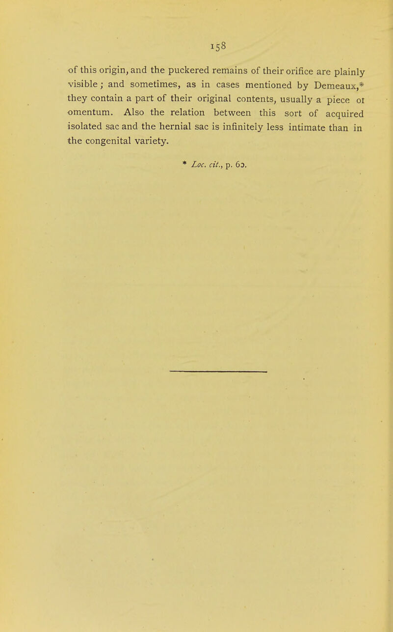 iS8 of this origin, and the puckered remains of their orifice are plainly visible; and sometimes, as in cases mentioned by Demeaux,* they contain a part of their original contents, usually a piece oi omentum. Also the relation between this sort of acquired isolated sac and the hernial sac is infinitely less intimate than in the congenital variety. * Loc. cit., p. 63.