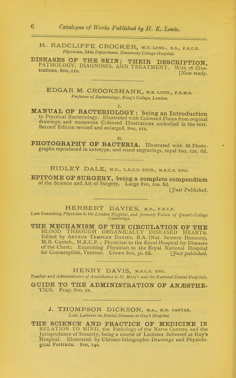 H. RADCLIFFE CROCKER, m.d. lond., b.s., f.r.c.p. Physician, Skin Department, University College Hospital. DISEASES OP THE SKIN- THETT? ■n-B'<?r«T?T-DrTiTrkTvr PATHOLOGY, DIAGNOsfst AND TrIi?ME^T^^Wi^ trations, 8vo, 2IS. r\T j > * [iVow ready. EDGAR M. CROOKSHANK, m.b. lond, f.r.m.s. Professor of Bacteriology, King's College, London. ^i^^A^ ?I BACTERIOLOGY: being an Introduction to Practical Bacteriology. Illustrated with Coloured Plates from original drawings and numerous Coloured Illustrations embodied in the text, becond Edition revised and enlarged, 8vo, 21s. II. PHOTOGRAPHY OF BACTERIA. Illustrated with 86 Photo- graphs reproduced in autotype, and wood engravings, royal 8vo, 12s. 6d. RIDLEY DALE, m.d., l.r.c.p. edin., m.r.c.s. eng. EPITOME OP SURGERY, being a complete compendium of the Science and Art of Surgery. Large 8vo, los. 6d. [Just Published. HERBERT DAVIES, m.d., f.r.c.p. Late Consulting Physician to the London Hospital, and formerly Fellow of Queen's College Cambridge. THE MECHANISM OP THE CIRCULATION OP THE BLOOD THROUGH ORGANICALLY DISEASED HEARTS. Edited by Arthur Templer Davies, B.A. (Nat. Science Honours), M.B. Cantab., M.R.C.P. ; Physician to the Royal Hospital for Diseases of the Chest; Examining Physician to the Royal National Hospital for Consumption, Ventnor. Crown 8vo, 3s. 6d. [3^ust published. HENRY DAVIS, m.r.c.s. eng. Teacher and Administrator of AncBsthetics to St. Mary's and the National Dental Hospitals. GUIDE TO THE ADMINISTRATIOlf OP Alf^STHE- TICS. Fcap. 8vo, 2s. J. THOMPSON DICKSON, m.a., m.b. cantab. Late Lecturer on Mental Diseases at Guy's Hospital. THE SCIEI^CE AND PRACTICE OP MEDICINE IN RELATION TO MIND, the Pathology of the Nerve Centres, and the Jurisprudence of Insanity, being a course of Lectures delivered at Guy's Hospital. Illustrated by Chromo-lithographic Drawings and Physiolo- gical Portraits. Svo, 14s.