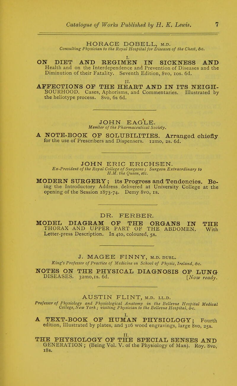 HORACE DOBELL, m.d. Consulting Physician to the Royal Hospital for Diseases of the Chest, &c, I. ON DIET AND REGIMEN IN SICKNESS AND Health and on the Interdependence and Prevention of Diseases and the Diminution of their Fatality. Seventh Edition, 8vo, los. 6d. II. AFFECTIONS OP THE HEART AND IN ITS NEIGH- BOURHOOD. Cases, Aphorisms, and Commentaries. Illustrated by the heliotype process. 8vo, 6s 6d. JOHN EAGLE. Member of the Pharmaceutical Society, A NOTE-BOOK OF SOLUBILITIES. Arranged chiefly for the use of Prescribers and Dispensers. lamo, 2s. 6d. JOHN ERIC ERICHSEN. Ex-President of the Royal College of Surgeons; Surgeon Extraordinary to H.M. the Queen, etc, MODERN SURGERY; its Progress and Tendencies. Be- ing the Introductory Address delivered at University College at the opening of the Session 1873-74. Demy 8vo, is. DR. FERBER. MODEL DIAGRAM OF THE ORGANS IN THE THORAX AND UPPER PART OF THE ABDOMEN. With Letter-press Description. In 4to, coloured, 5s. J. MAGEE FINNY, m.d. duel. King's Professor of Practice of Medicine m School of Physic, Ireland, &c, NOTES ON THE PHYSICAL DIAGNOSIS OF LUNG DISEASES. 32mo,is. 6d. [Now ready. AUSTIN FLINT, m.d. ll.d. Professor of Physiology and Physiological Anatomy in the Bellevue Hospital Medical College, New York ; visiting Physician to the Bellevue Hospital, &c. A TEXT-BOOK OF HUMAN PHYSIOLOGY; Fourth edition. Illustrated by plates, and 316 wood engravings, large 8vo, 25s. II. THE PHYSIOLOGY OF THE SPECIAL SENSES AND GENERATION; (Being Vol. V. of the Physiology of Man). Roy. 8vo, iSs.