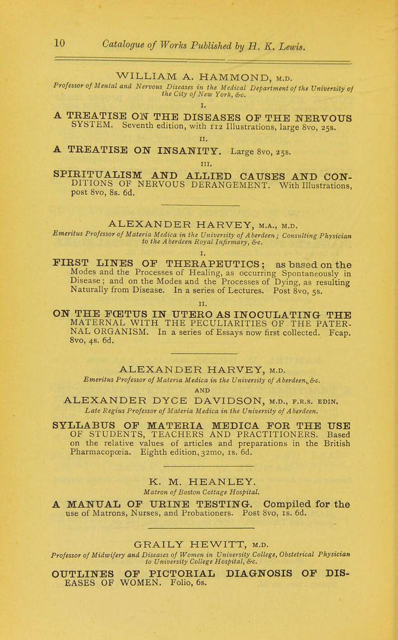 WILLIAM A. HAMMOND, m.d. Professor of Mental and Nervous Diseases in the Medical Department of the University of the City of New York, &c. I. A TREATISE Ol^ THE DISEASES OP THE NERVOUS SYSTEM. Seventh edition, with 112 Illustrations, large 8vo, 25s. II. A TREATISE ON INSANITY. Large 8vo, 25s. III. SPIRITUALISM AND ALLIED CAUSES AND CON- DITIONS OF NERVOUS DERANGEMENT. With Illustrations, post 8vo, 8s. 6d. ALEXANDER HARVEY, m.a., m.d. Emeritus Professor of Materia Medica in the University of Aberdeen; Consulting Physician to the Aberdeen Royal Infirmary, &c. I. FIRST LINES OF THERAPEUTICS; as based on the Modes and the Processes of Healing, as occurring Spontaneously in Disease; and on the Modes and the Processes of Dying, as resulting Naturally from Disease. In a series of Lectures. Post 8vo, 5s. II. ON THE FCETUS IN UTERO AS INOCULATING- THE MATERNAL WITH THE PECULIARITIES OF THE PATER- NAL ORGANISM. In a series of Essays now first collected. Fcap. 8vo, 4s. 6d. ALEXANDER HARVEY, m.d. Emeritus Professor of Materia Medica in the University of Aberdeen,,&c. AND ALEXANDER DYCE DAVIDSON, m.d., f.r.s. edin. Late Regius Professor of Materia Medica in the University of A berdeen, SYLLABUS OF MATERIA MEDICA FOR THE USE OF STUDENTS, TEACHERS AND PRACTITIONERS. Based on the relative values of articles and preparations in the British Pharmacopceia. Eighth edition, 32mo, is. 6d. K. M. HEANLEY. Matron of Boston Cottage Hospital. A MANUAL OF URINE TESTING. Compiled for the use of Matrons, Nurses, and Probationers. Post Svo, is. 6d. GRAILY HEWITT, m.d. Professor of Midwifery and Diseases of Women in University College, Obstetrical Physician to University College Hospital, &c. OUTLINES OF PICTORIAL DIAGNOSIS OF DIS- EASES OF WOMEN. Folio, 6s.