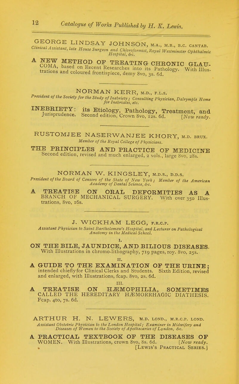 cu,l?A^^^. LINDSAY JOHNSON, m.a., m.b., b.c. cantab. Chmcal Asustant, late House Surgeon and Chloroformist, Royal WestminUer Ophthalmic Hospital, &c. ^ ?OmT SJ^^^ °? TREATING CHRONIC GLAU- tratbns anTn.l° ^^^^^■'^l^^^ i' its Pathology. With Illus- trations and coloured frontispiece, demy 8vo, 3s. 6d. NORMAN KER R, M.D., F.L.S. Prestdent of the Society for the Study of Inebriety ; Consulting Physician, Dalrympie Home for Inebriates, etc. INEBRIETY: its Etiology, Pathology, Treatment, and Jurisprudence. Second edition, Crown 8vo, 12s. 6d. [Now ready. RUSTOMJEE NASERWANJEE KHORY, m.d. brux. Member of the Royal College of Physicians. THE PRINCIPLES AND PRACTICE OF MEDICINE Second edition, revised and much enlarged, 2 vols., large 8vo, 28s. NORMAN W. KINGSLEY, m.d.s., d.d.s. President of the Board of Censors of the State of New York; Member of the American A cademy of Dental Science, &c. A TREATISE ON ORAL DEFORMITIES AS A BRANCH OF MECHANICAL SURGERY. With over 350 Illus- trations, 8vo, i6s. J. WICKHAM LEGG, f.r.c.p. Assistant Physician to Saint Bartholomew's Hospital, and Lecturer on Pathological Anatomy in the Medical School. I. ON THE BILE, JAUNDICE, AND BILIOUS DISEASES. With Illustrations in chromo-lithography, 719 pages, roy. 8vo, 25s. n. A GUIDE TO THE EXAMINATION OF THE URINE; intended chieflyfor Clinical Clerks and Students. Sixth Edition, revised and enlarged, with Illustrations, fcap. 8vo, 2s. 6d. III. A TREATISE ON H-ffiMOPHILIA, SOMETIMES CALLED THE HEREDITARY HEMORRHAGIC DIATHESIS. Fcap. 4to, 7s. 6d. ARTHUR H. N. LEWERS, m.d. lond., m.r.c.p. lond. Assistant Obstetric Physician to the London Hospital; Examiner in Midwifery and Diseases of Women to the Society of Apothecaries of London, &c. A PRACTICAL TEXTBOOK OF THE DISEASES OP WOMEN. With Illustrations, crown 8vo, 8s. 6d. [Now ready. » [Lewis's Practical Series.]