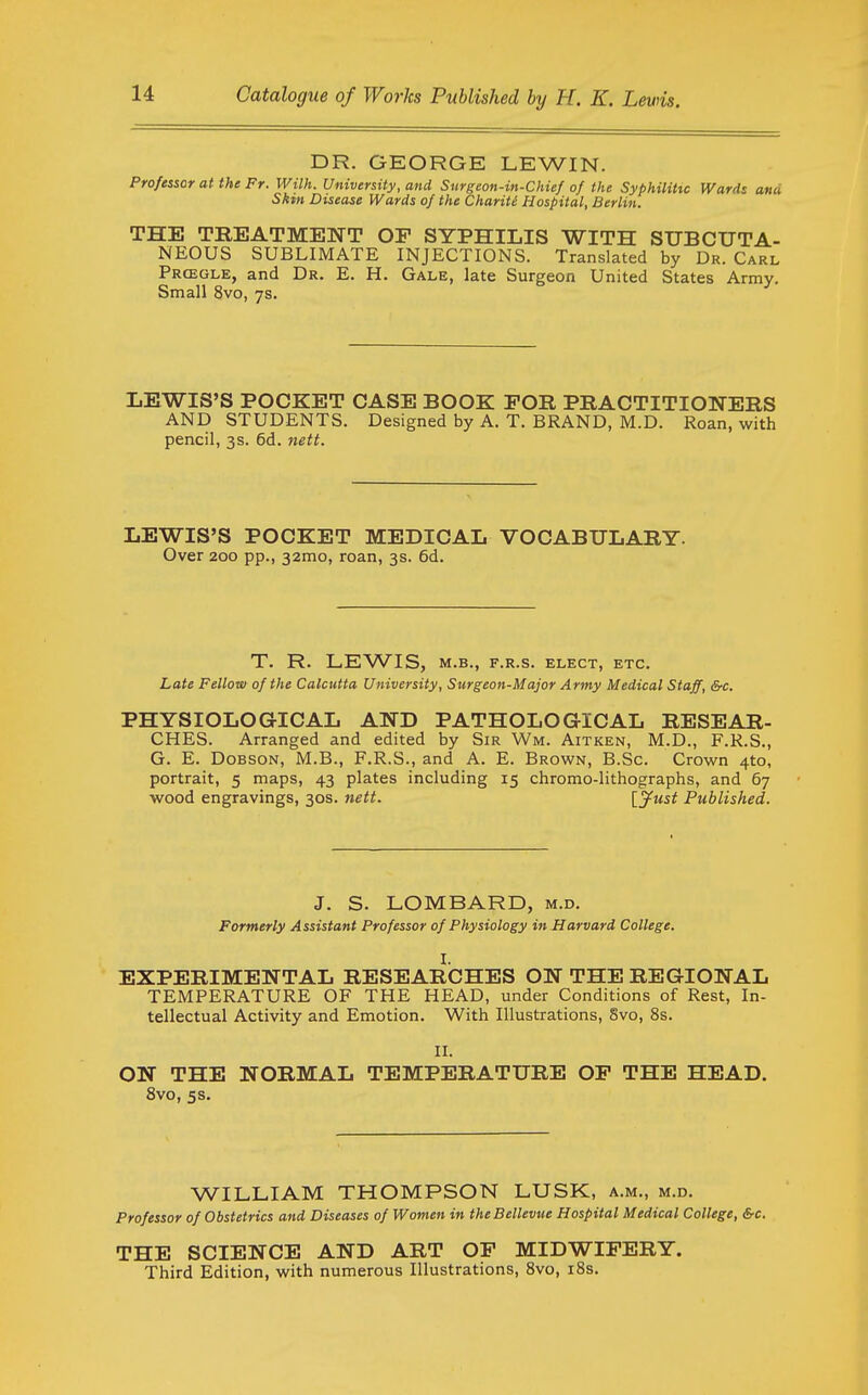 DR. GEORGE LEWIN. Professor at the Fr. With. University, and Surgeon-in-Chief of the Syphilitic Wards and Skin Disease Wards of the Chariti Hospital, Berlin. THE TREATMENT OP SYPHILIS WITH SUBCUTA- NEOUS SUBLIMATE INJECTIONS. Translated by Dr. Carl Prcegle, and Dr. E. H. Gale, late Surgeon United States Army. Small 8vo, 7s. LEWIS'S POCKET CASE BOOK FOR PRACTITIONERS AND STUDENTS. Designed by A. T. BRAND, M.D. Roan, with pencil, 3s. 6d. nett. LEWIS'S POCKET MEDICAL VOCABULARY. Over 200 pp., 32mo, roan, 3s. 6d. T. R. LEWIS, M.B., F.R.S. ELECT, ETC. Late Fellow of the Calcutta University, Surgeon-Major Army Medical Staff, &c. PHYSIOLOGICAL AND PATHOLOGICAL RESEAR- CHES. Arranged and edited by Sir Wm. Aitken, M.D., F.R.S., G. E. DoBSON, M.B., F.R.S., and A. E. Brown, B.Sc. Crown 410, portrait, 5 maps, 43 plates including 15 chromo-lithographs, and 67 wood engravings, 30s. nett. {.Just Published. J. S. LOMBARD, m.d. Formerly Assistant Professor of Physiology in Harvard College. I. EXPERIMENTAL RESEARCHES ON THE REGIONAL TEMPERATURE OF THE HEAD, under Conditions of Rest, In- tellectual Activity and Emotion. With Illustrations, Svo, 8s. II. ON THE NORMAL TEMPERATURE OF THE HEAD. Svo, 5s. WILLIAM THOMPSON LUSK, a.m., m.d. Professor of Obstetrics and Diseases of Women in theBellevue Hospital Medical College, &c. THE SCIENCE AND ART OF MIDWIFERY. Third Edition, with numerous Illustrations, Svo, iSs.