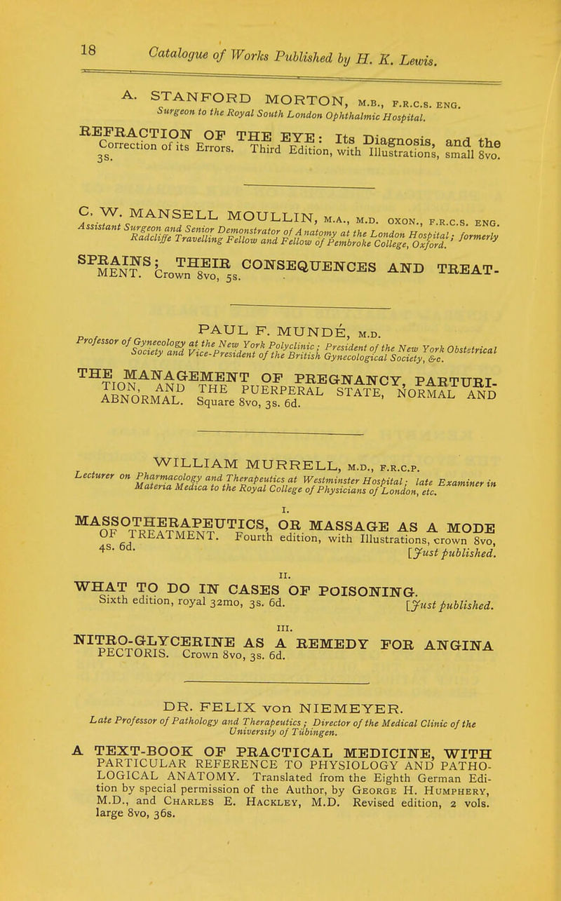 A. STANFORD MORTON, m.b., k.r.c.s. eng. Surgeon to the Royal South London Ophthalmic Hospital C, W MANSELL MOULLIN, m.a., m.d. oxo»., ,.„ c s eno „ , PAUL F. MUNDE, m.d. ^^tX^-^^^^^^ENT of pregnancy PABTm?T WILLIAM MURRELL, m.d., f.r.c.p. Lecturer on Pharmacology and Therapeutics at Westminster Hospital; late Examiner in Materta Medtca to the Royal College of Physicians of London, etc. ^^OF^rSf^^^^^'^l^\ MASSAGE AS A MODE f^A ^^^TMENT. Fourth edition, with Illustrations, crown 8vo, ^^^ [yust published. II. ^^A'? TP CASES OF POISONING. bixth edition, royal 32mo, 3s. 6d. lyustpublished. III. p??TnmJ^?^^^^ ^ REMEDY FOR ANGINA riiUiORIS. Crown 8vo, 3s. 6d. DR. FELIX von NIEMEYER. Late Professor of Pathology and Therapeutics; Director of the Medical Clinic of the University of Tiibingen. A TEXT-BOOK OF PRACTICAL MEDICINE, WITH PARTICULAR REFERENCE TO PHYSIOLOGY AND PATHO- LOGICAL ANATOMY. Translated from the Eighth German Edi- tion by special permission of the Author, by George H. Humphery, M.D., and Charles E. Hackley, M.D. Revised edition, 2 vols, large 8vo, 36s.