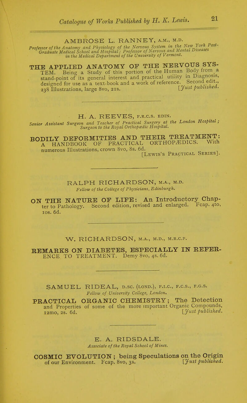 AMBROSE L. RANNEY, a.m., m.d. Professor of the Anatomy and Physiology of the Nervous System in the f Graduate Medical School and Hospital; Professor of Nervous and Mental Diseases in the Medical Department of the University of Vermont. THE APPLIED AISTATOMY OF THE NERVOUS SYS- TEM. Being a Study of this portion of the Human Bodyirom a stand-point of its general interest and practical utihty in Diagnosis, designed for use as a text-book and a work of reference. Second edit., 238 Illustrations, large 8vo, 21s. [J'* published. H. A. REEVES, f.r.c.s. edin. Senior Assistant Surgeon and Teacher of Practical Surgery at the London Hospital; Surgeon to the Royal Orthopcedic Hospital. BODILY DEFORMITIES AND THEIR TREATMENT: A HANDBOOK OF PRACTICAL ORTHOPEDICS. With numerous Illustrations, crown 8vo, 8s. 6d. [Lewis's Practical Series]. RALPH RICHARDSON, m.a., m.d. Fellow of the College of Physicians, Edinburgh. ON THE NATURE OF LIFE: An Introductory Chap- ter to Pathology. Second edition, revised and enlarged. Fcap. 4to, los. 6d. W. RICHARDSON, m.a., m.d., m.r.c.p. REMARKS ON DIABETES, ESPECIALLY IN REFER- ENCE TO TREATMENT. Demy 8vo, 4s. 6d. SAMUEL RIDEAL, d.sc. (lond.), f.i.c, f.c.s., f.g.s. Fellow of University College, London. PRACTICAL ORGANIC CHEMISTRY; The Detection and Properties of some of the more important Organic Compounds. i2mo, 28. 6d. L^Mi^ published. E. A. RIDSDALE. Associate of the Royal School of Mines. COSMIC EVOLUTION ; being Speculations on the Origin of our Environment. Fcap. Bvo, 3s. [jfust published.