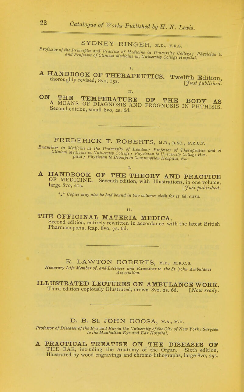 SYDNEY RINGER, m.d., f.r.s. II. ^■''^A TEMPERATURE OF THE BODY aq A MEANS OF DIAGNOSIS AND PROGNOSIS IN ??raisis Second edition, small 8vo, 2S. 6d. i-^^iniblb. FREDERICK T. ROBERTS, m.d., b.sc, f.r.c.p. ^'''''^'cHntalV^Zf n'- °^ ^f^' f Therapeutic, and of Clinical Medicine in University College ; Physician to University College Hos- pital ; Physician to Brampton Consmnption Hospital, &c. I. ^ o:^ M?nT??MP °/ THEORY ATTD PRACTICE Ui^ MEDICINE. Seventh edition, with Illustrations, in one volume, large 8vo, 218. [^ust published. *«* Copies may also be had bound in two volumes cloth for is. 6d. extra. II. THE OFFICINAL MATERIA MEDICA. Second edition, entirely rewritten in accordance with the latest British Pharmacopoeia, fcap. 8vo, 7s. 6d. R. LAWTON ROBERTS, m.d., m.r.c.s. Honorary Life Member of, and Lecturer and Examiner to, the St. John Ambulance Association. ILLUSTRATED LECTURES ON AMBULANCE WORK. Third edition copiously Illustrated, crown Svo, 2S. 6d. \_Now ready. D. B. St. JOHN ROOSA, m.a., m.d. Professor of Diseases of the Eye and Ear in the University of the City of New York; Surgeon to the Manhattan Eye and Ear Hospital. A PRACTICAL TREATISE ON THE DISEASES OP THE EAR, inc uding the Anatomy of the Organ. Sixth edition, Illustrated by wood engravings and chromo-lithographs, large Svo, 25s.