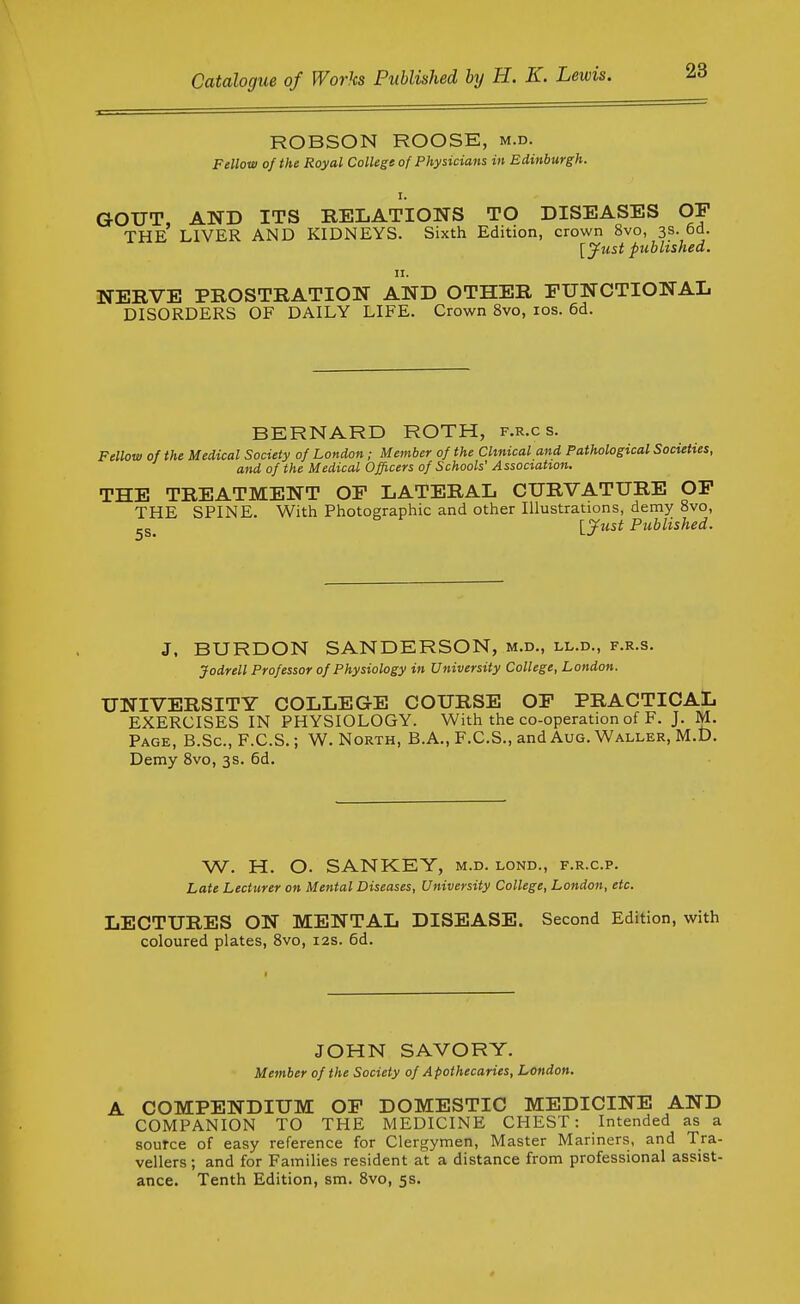 ROBSON ROOSE, m.d. Fellow of the Royal College of Physicians in Edinburgh. GOUT, AND ITS RELATIONS TO DISEASES OF THE LIVER AND KIDNEYS. Sixth Edition, crown 8vo, 3s. 6d. [jfust published. u. NERVE PROSTRATION AND OTHER FUNCTIONAL DISORDERS OF DAILY LIFE. Crown 8vo, los. 6d. BERNARD ROTH, f.r.c s. Fellow of the Medical Society of London; Member of the Clinical and Pathological Societies, and of the Medical Officers of Schools' Association. THE TREATMENT OF LATERAL CURVATURE OF THE SPINE. With Photographic and other Illustrations, demy 8vo, -g_ lyust Published. J. BURDON SANDERSON, m.d., ll.d., f.r.s. Jodrell Professor of Physiology in University College, London. UNIVERSITY COLLEGE COURSE OF PRACTICAL EXERCISES IN PHYSIOLOGY. With the co-operation of F. J. M. Page, B.Sc, F.C.S. ; W. North, B.A., F.C.S., and Aug. Waller, M.D. Demy 8vo, 3s. 6d. W. H. O. SANKEY, m.d. lond., f.r.c.p. Late Lecturer on Mental Diseases, University College, London, etc. LECTURES ON MENTAL DISEASE. Second Edition, with coloured plates, 8vo, 12s. 6d. JOHN SAVORY. Member of the Society of Apothecaries, London. A COMPENDIUM OF DOMESTIC MEDICINE AND COMPANION TO THE MEDICINE CHEST: Intended as a source of easy reference for Clergymen, Master Mariners, and Tra- vellers ; and for Families resident at a distance from professional assist- ance. Tenth Edition, sm. 8vo, 5s.