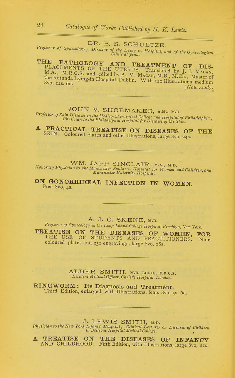 p , , B- S. SCHULTZE. Professor of Oyneoolo.y nire.or oQhe^Ly.^. HospU., and of U.e Gynecologic. [A^ow ready. JOHN V. SHOEMAKER, a.m., m.d. °fS''^l^iseas^^^^^^^^ Colle^^ and Hospital of Philadelphia ■ t^nysician to the Philadelphia Hospital for Diseases of the Skin. ^ sk?/^?^^^J't.,'^^^^'^is^ diseases of the tsKlN. Coloured Plates and other Illustrations, large 8vo, 24s. • y^^- JAPP SINCLAIR, M.A., M.D. Honorary Physician to the Manchester Southern Hospital for Women and Children, and Manchester Maternity Hospital. ON GONORRHCEAL INFECTION IN WOMEN Post 8vo, 4s. A. J. C. SKENE, M.D. Professor of Gynecology in the Long Island College Hospital, Brooklyn,-New York. TREATISE ON THE DISEASES OF WOMEN FOR THE USE OF STUDENTS AND PRACTITIONERS! Nini coloured plates and 251 engravings, large 8vo, 28s. ALDER SMITH, M.B. LOND., F.R.C.S. Resident Medical Officer, Christ's Hospital, London. RINGWORM : Its Diagnosis and Treatment. Third Edition, enlarged, with Illustrations, fcap. 8vo, 5s. 6d. J. LEWIS SMITH, M.D. Physician to the New York Infants' Hospital; Clinical Lecturer on Diseases of Children in Bellevue Hospital Medical College. A TREATISE ON THE DISEASES OF INFANCY AND CHILDHOOD. Fifth Edition, with Illustrations, large 8vo, 21s. %