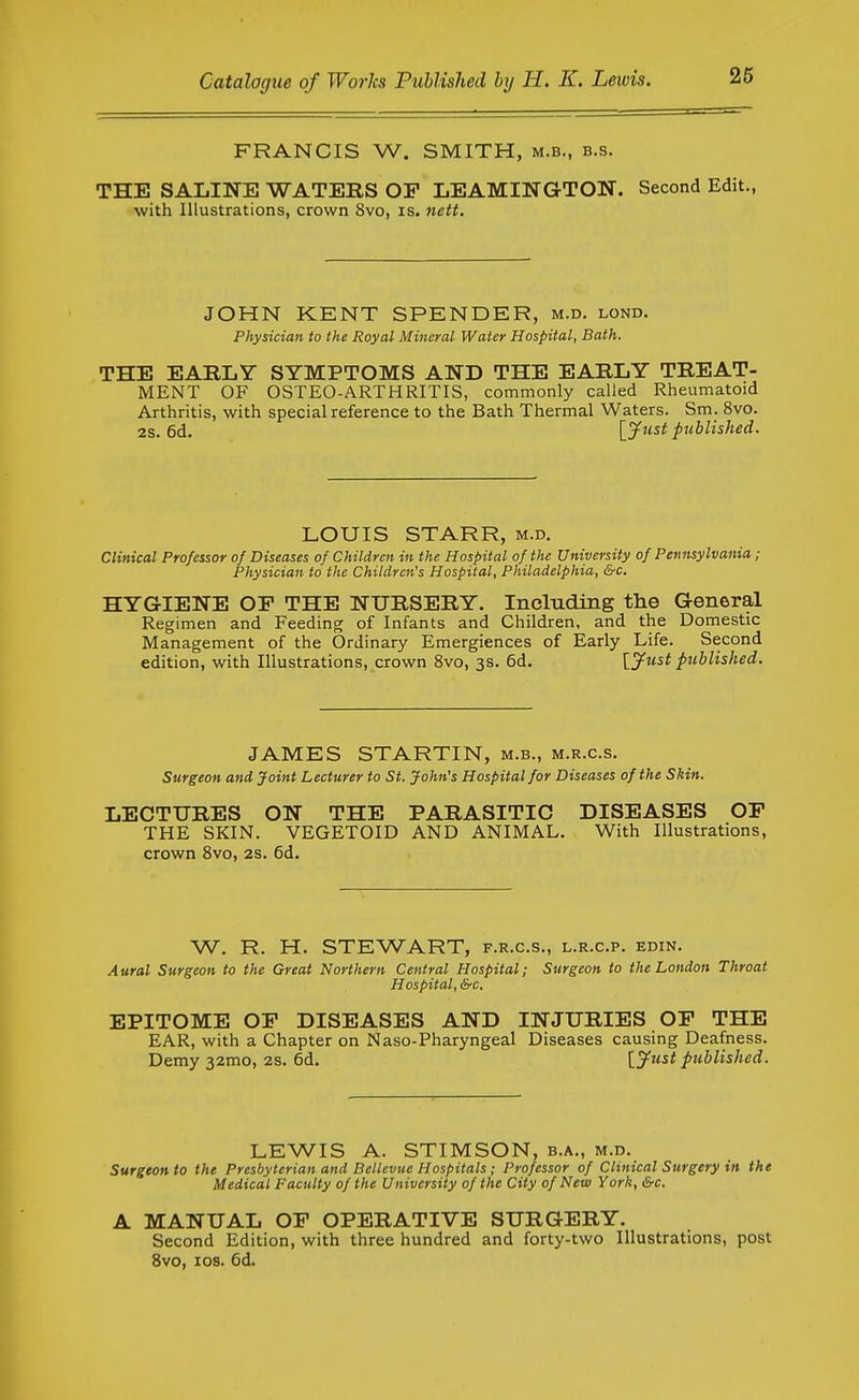 FRANCIS W. SMITH, m.b., b.s. THE SALINE WATERS OF LEAMINGTON. Second Edit., with Illustrations, crown 8vo, is. nett. JOHN KENT SPENDER, m.d. lond. Physician to the Royal Mineral Water Hospital, Bath. THE EARLY SYMPTOMS AND THE EARLY TREAT- MENT OF OSTEO-ARTHRITIS, commonly called Rheumatoid Arthritis, with special reference to the Bath Thermal Waters. Sm. 8vo. 2s. 6d. [y^^s^ published. LOUIS STARR, m.d. Clinical Professor of Diseases of Children in the Hospital of the University of Pennsylvania ; Physician to the Children's Hospital, Philadelphia, &c. HYGIENE OF THE NURSERY. Including the General Regimen and Feeding of Infants and Children, and the Domestic Management of the Ordinary Emergiences of Early Life. Second edition, with Illustrations, crown 8vo, 3s. 6d. [^ttst published. JAMES STARTIN, m.b., m.r.c.s. Surgeon and Joint Lecturer to St. John's Hospital for Diseases of the Shin. LECTURES ON THE PARASITIC DISEASES OF THE SKIN. VEGETOID AND ANIMAL. With Illustrations, crown 8vo, 2s. 6d. W. R. H. STEWART, f.r.c.s., l.r.c.p. edin. Aural Surgeon to the Great Northern Central Hospital; Surgeon to the London Throat Hospital, Src, EPITOME OF DISEASES AND INJURIES OF THE EAR, with a Chapter on Naso-Pharyngeal Diseases causing Deafness. Demy 32mo, 2s. 6d. [^ytest published. LEWIS A. STIMSON, b.a., m.d. Surgeon to the Presbyterian and Bellevue Hospitals; Professor of Clinical Surgery in the Medical Faculty of the University of the City of New York, &c, A MANUAL OF OPERATIVE SURGERY. Second Edition, with three hundred and forty-two Illustrations, post 8vo, ICS. 6d.