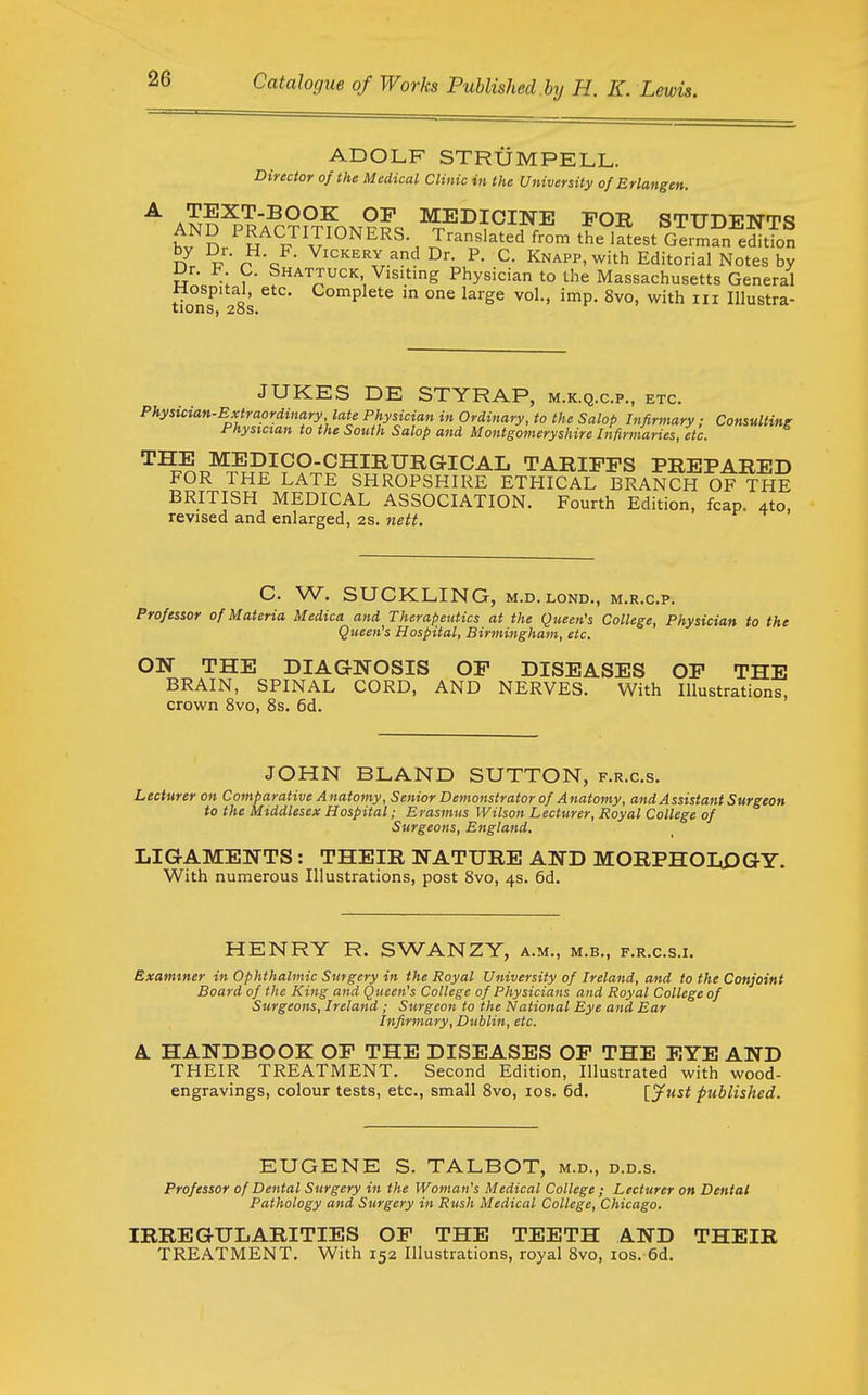 ADOLF STRUMPELL. Director of the Medical Clinic in the University of Erlangen. ^ AN?^PRA?;?PTmN??<. ^^^IC!INE FOB STUDENTS h,, n PRACTITIONERS. Translated from the latest German edition n p r c V^^'^E^Y.and Dr. P. C. Knapp, with Editorial Notes by iJr. b C. Shattuck Visitmg Physician to the Massachusetts General Hospital, etc. Complete in one large vol., imp. 8vo, with iii Illustra- xions* 2oSa JUKES DE STYRAP, m.k.q.c.p., etc. Physician-Extraordinary late Physician in Ordinary, to the Salop Infirmary; Consulting rnysictan to the South Salop and Montgomeryshire Infirmaries, etc. THE MEDICO-CHIRURGICAL TARIFFS PREPARED FOR THE LATE SHROPSHIRE ETHICAL BRANCH OF THE BRITISH MEDICAL ASSOCIATION. Fourth Edition, fcap. 4to, revised and enlarged, 2S. nett. C. W. SUCKLING, M.D.LOND., m.r.c.p. Professor of Materia Medica and Therapeutics at the Queen's College, Physician to the Queen's Hospital, Birmingham, etc. ON THE DIAGNOSIS OF DISEASES OF THE BRAIN, SPINAL CORD, AND NERVES. With Illustrations, crown 8vo, 8s. 6d. JOHN BLAND SUTTON, f.r.c.s. Lecturer on Comparative Anatomy, Senior Demonstrator of Anatomy, and Assistant Surgeon to the Middlesex Hospital; Erasmus Wilson Lecturer, Royal College of Surgeons, England. LIG-AMENTS : THEIR NATURE AND MORPHOLOGY. With numerous Illustrations, post 8vo, 4s. 6d. HENRY R. SWANZY, a.m., m.b., f.r.c.s.i. Examiner in Ophthalmic Surgery in the Royal University of Ireland, and to the Conjoint Board of the King and Queen's College of Physicians and Royal College of Surgeons, Ireland ; Surgeon to the National Eye and Ear Infirmary, Dublin, etc. A HANDBOOK OF THE DISEASES OF THE EYE AND THEIR TREATMENT. Second Edition, Illustrated with wood- engravings, colour tests, etc., small 8vo, los. 6d. ijrist published. EUGENE S. TALBOT, m.d., d.d.s. Professor of Dental Surgery in the Woman's Medical College ; Lecturer on Dental Pathology and Surgery in Rush Medical College, Chicago. IRREGULARITIES OF THE TEETH AND THEIR TREATMENT. With 152 Illustrations, royal 8vo, los. 6d.