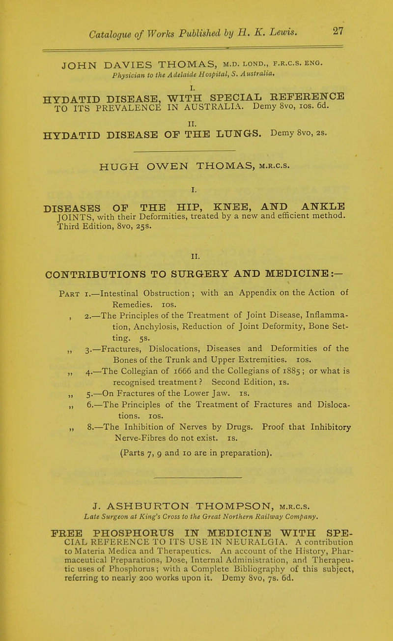 JOHN DAVIES THOMAS, m.d. lond., f.r.c.s. eng. Physician, to the Adelaide Hospital, S. Atistralia. I. HYDATID DISEASE, WITH SPECIAL REEERENCE TO ITS PREVALENCE IN AUSTRALIA. Demy 8vo, los. 6d. II. HYDATID DISEASE OF THE LUNGS. Demy 8vo, 2s. HUGH OWEN THOMAS, m.r.c.s. I. DISEASES OF THE HIP, KNEE, AND ANKLE JOINTS, with their Deformities, treated by a new and efficient method. Third Edition, 8vo, 25s. II. CONTRIBUTIONS TO SURGERY AND MEDICINE :— Part i.—Intestinal Obstruction ; with an Appendix on the Action of Remedies. los. , 2.—The Principles of the Treatment of Joint Disease, Inflamma- tion, Anchylosis, Reduction of Joint Deformity, Bone Set- ting. 5s. „ 3.—Fractures, Dislocations, Diseases and Deformities of the Bones of the Trunk and Upper Extremities. los. „ 4.—The Collegian of 1666 and the Collegians of 1885 ; or what is recognised treatment ? Second Edition, is. „ 5.—On Fractures of the Lower Jaw. is. „ 6.—The Principles of the Treatment of Fractures and Disloca- tions. lOS. „ 8.—The Inhibition of Nerves by Drugs. Proof that Inhibitory Nerve-Fibres do not exist, is. (Parts 7, 9 and 10 are in preparation). J. ASHBURTON THOMPSON, m.r.c.s. Late Surgeon at King's Cross to the Great Northern Railway Company. FREE PHOSPHORUS IN MEDICINE WITH SPE- CIAL REFERENCE TO ITS USE IN NEURALGIA. A contribution to Materia Medica and Therapeutics. An account of the History, Phar- maceutical Preparations, Dose, Internal Administration, and Therapeu- tic uses of Phosphorus; with a Complete Bibliography of this subject, referring to nearly 200 works upon it. Demy 8vo, 7s. 6d.