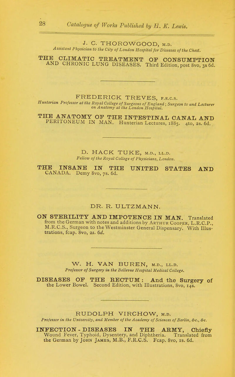 J. C. THOROWGOOD, m.d. Assistant Physician to the City of London Hospital for Diseases of the Chest. CLIMATIC TREATMENT OP CONSUMPTIOW AND CHRONIC LUNG DISEASES. Third Edition, post 8vo, 3s 6d. FREDERICK TREVES, f.r.c.s. Hunterian Professor at the Royal College of Surgeons of England; Surgeon to and Lecturer on Anatomy at the London Hospital. '^'^^■^'^^^OWY OF THE INTESTINAL CANAL AND PERITONEUM IN MAN. Hunterian Lectures, 1885. 4to, 2s. 6d. D. HACK TUKE, m.d., ll.d. Fellow of the Royal College of Physicians, London. THE INSANE IN THE UNITED STATES AND CANADA. Demy 8vo, 7s. 6d. DR. R. ULTZMANN. ON STERILITY AND IMPOTENCE IN MAN. Translated from the German with notes and additions by Arthur Cooper, L.R.C.P., M.R.C.S., Surgeon to the Westminster General Dispensary'. With Illus- trations, fcap. Svo, 2s. 6d. W. H. VAN BUREN, m.d., ll.d. Professor of Surgery in the Bellevue Hospital Medical College. DISEASES OP THE RECTUM: And the Surgery of the Lower Bowel. Second Edition, with Illustrations, Svo, 14s. RUDOLPH VIRCHOW, m.d. Professor in the University, and Member of the Academy of Sciences of Berlin, &c., Src. INPECTION - DISEASES IN THE ARMY, Chiefly Wound Fever, Typhoid, Dysentery, and Diphtheria. Translated from the German by John James, M.B., F.R.C.S. Fcap. Svo, is. 6d.