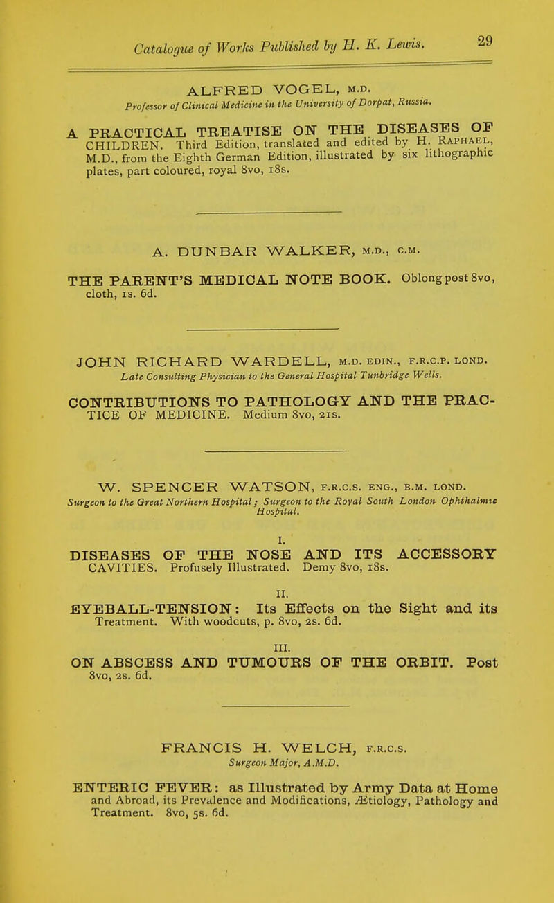 ALFRED VOGEL, m.d. Professor of Clinical Medicine in the University of Dorpat, Russia. A PRACTICAL TREATISE ON THE DISEASES OP CHILDREN. Third Edition, translated and edited by H. Raphael, M.D., from the Eighth German Edition, illustrated by six lithographic plates, part coloured, royal 8vo, i8s. A. DUNBAR WALKER, m.d., cm. THE PARENT'S MEDICAL NOTE BOOK. Oblong post 8vo, cloth, IS. 6d. JOHN RICHARD WARDELL, m.d. edin., f.r.c.p. lond. Late Consulting Physician to the General Hospital Tunbridge Wells. CONTRIBUTIONS TO PATHOLOGY AND THE PRAC- TICE OF MEDICINE. Medium 8vo, 21s. W. SPENCER WATSON, f.r.c.s. eng., b.m. lond. Surgeon to the Great Northern Hospital; Surgeon to the Roval South London Ophthalmic Hospital. I. DISEASES OF THE NOSE AND ITS ACCESSORY CAVITIES. Profusely Illustrated. Demy 8vo, i8s. n. EYEBALL-TENSION: Its Effects on the Sight and its Treatment. With woodcuts, p. 8vo, 2s. 6d. III. ON ABSCESS AND TUMOURS OP THE ORBIT. Post 8vo, 2s. 6d. FRANCIS H. WELCH, f.r.c.s. Surgeon Major, A.M.D. ENTERIC PEVER: as Illustrated by Army Data at Home and Abroad, its Prevalence and Modifications, .Etiology, Pathology and Treatment. 8vo, 5s. fid.