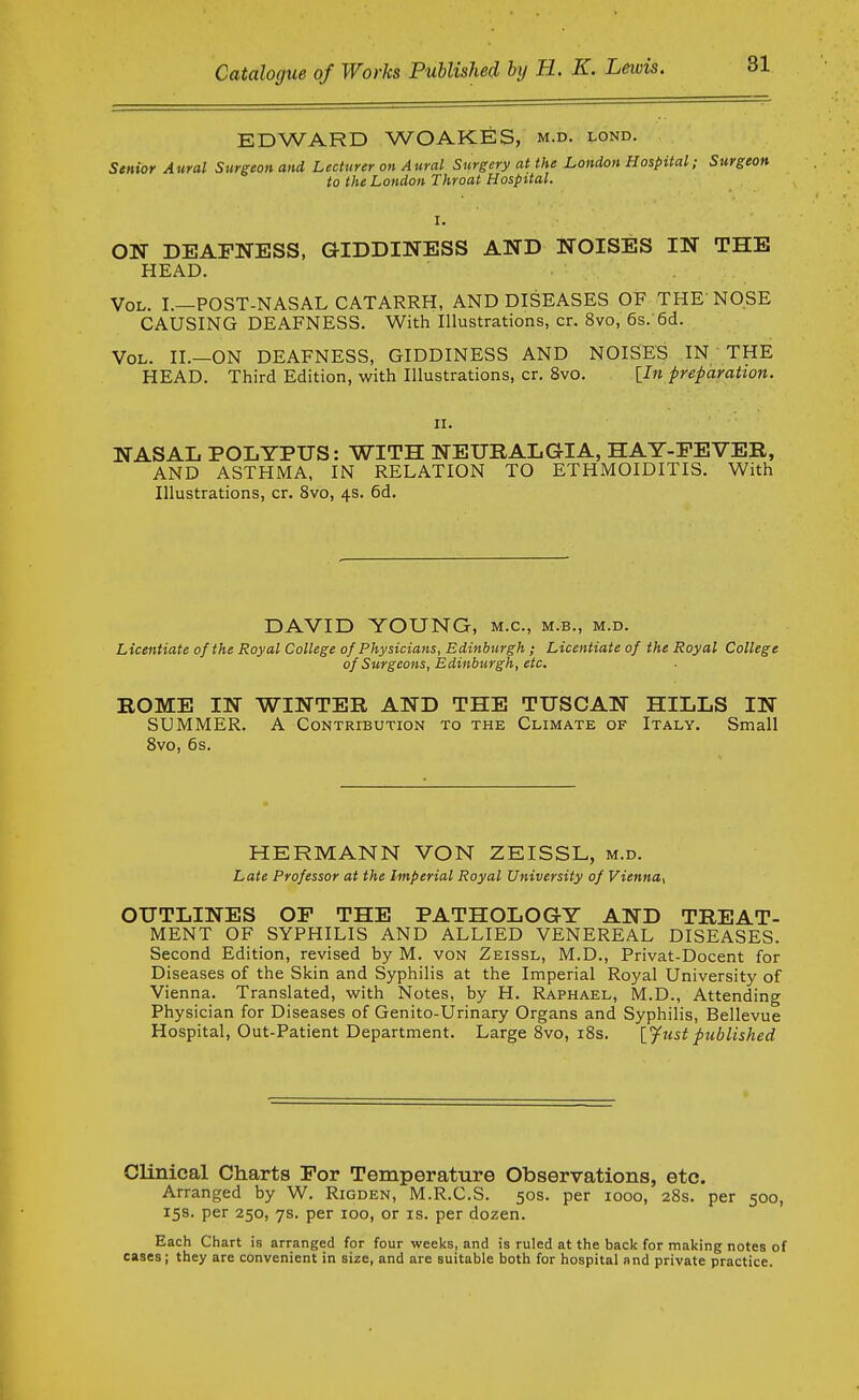 EDWARD WOAKES, m.d. lond. Senior Aural Surgeon and Lecturer on Aural Surgery at the London Hospital; Surgeon to the London Throat Hospital. I. ON DEAFNESS, GIDDINESS AND NOISES IN THE HEAD. Vol. I.—post-nasal CATARRH, AND DISEASES OF THE NOSE CAUSING DEAFNESS. With Illustrations, cr. 8vo, 6s. 6d. Vol. II.—ON DEAFNESS, GIDDINESS AND NOISES IN THE HEAD. Third Edition, with Illustrations, cr. 8vo. [In preparation. II. NASAL POLYPUS: WITH NEURALGIA, HAY-PEVER, AND ASTHMA, IN RELATION TO ETHiMOIDITIS. With Illustrations, cr. 8vo, 4s. 6d. DAVID YOUNG, m.c, m.b., m.d. Licentiate of the Royal College of Physicians, Edinburgh; Licentiate of the Royal College of Surgeons, Edinburgh, etc. ROME IN WINTER AND THE TUSCAN HILLS IN SUMMER. A Contribution to the Climate of Italy. Small Svo, 6s. HERMANN VON ZEISSL, m.d. Late Professor at the Imperial Royal University of ViennUt OUTLINES OP THE PATHOLOGY AND TREAT- MENT OF SYPHILIS AND ALLIED VENEREAL DISEASES. Second Edition, revised by M. von Zeissl, M.D., Privat-Docent for Diseases of the Skin and Syphilis at the Imperial Royal University of Vienna. Translated, with Notes, by H. Raphael, M.D., Attending Physician for Diseases of Genito-Urinary Organs and Syphilis, Bellevue Hospital, Out-Patient Department. Large Svo, iSs. [yust published CUnical Charts Por Temperature Observations, etc. Arranged by W. Rigden, M.R.C.S. 50s. per 1000, 28s. per 500, 15s. per 250, 7s. per 100, or is. per dozen. Each Chart is arranged for four weeks, and is ruled at the back for making notes of cases; they are convenient in size, and are suitable both for hospital and private practice.