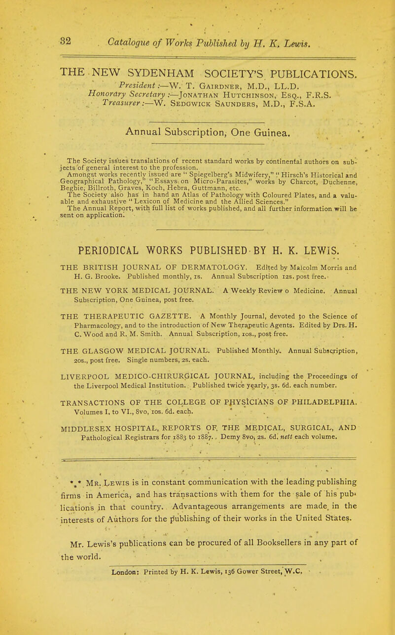 THE.NEW SYDENHAM SOCIETY'S. PUBLICATIONS. President;—W. T. Gairdner, M.D., LL.D. Honorary Secretary .-—Jonathan Hutchinson, Esq., F.R.S. Treasurer:—W. Sedgwick Saunders, M.D., F.S.A. Annual Subscription, One Guinea. The Society issues translations of recent standard works by continental authors on sub- jects of general interest to the profession. Amongst works recently issued are Spiegelberg's Midwifery, '.' Hirsch's Historical and Geographical Pathology, Essays on Micro-Parasites, works by Charcot, Duchenne, Begbie, Billroth, Graves, Koch, Hebra, Guttmann, etc. The Society also has in hand an Atlas of Pathology with Coloured Plates, and a valu- able and exhaustive Lexicon of Medicine and the Allied Sciences. The Annual Report, with full list of works published, and all further information will be sent on application! PERIODICAL WORKS PUBLISHED BY H. K. LEWIS. THE BRITISH JOURNAL OF DERMATOLOGY. Edited by Malcolm Morris and H.G.Brooke. Published monthly, is. Annual Subscription I2s. post free. THE NEW YORK MEDICAL JOURNAL. A Weekly Review o Medicine. Annual Subscription, One Guinea, post free. THE THERAPEUTIC GAZETTE. A Monthly Journal, devoted fo the Science of Pharmacology, and to the introduction of New Therapeutic Agents. Edited by Drs. H. C. Wood and R. M. Smith. Annual Subscription, los., post free. THE GLASGOW MEDICAL JOURNAL. Published Monthly, Annual Subscription, 20S., post free. Single numbers, 2S. -each. LIVERPOOL MEDICO-CHIRURGICAL JOURNAL, including the Proceedings of the Liverpool Medical Institution. Published twice yearly, 3s. 6d. each number. TRANSACTIONS OF THE COLLEGE OF P}IYSiClANS OF PHILADELPHIA. Volumes I. to VI., 8vo, ios. 6d, each. ' . ' - MIDDLESEX HOSPITAL, REPORTS OF. THE MEDICAL, SURGICAL, AND Pathological Registrars for 1883 to 1887., Demy 8vOt 2s. 6d. nett each volume. Mr. Lewis is in constant communication with the leading publishing firms in America, and has transactions with them for the sale of his pub' lications in that country. Advantageous arrangements are made, in the interests of Authors for the jJublishing of their works in the United States. Mr. Lewis's publications can be procured of all Booksellers in any part of the world. London: Printed by H. K. Lewis, 136 Gower Street, W.C.