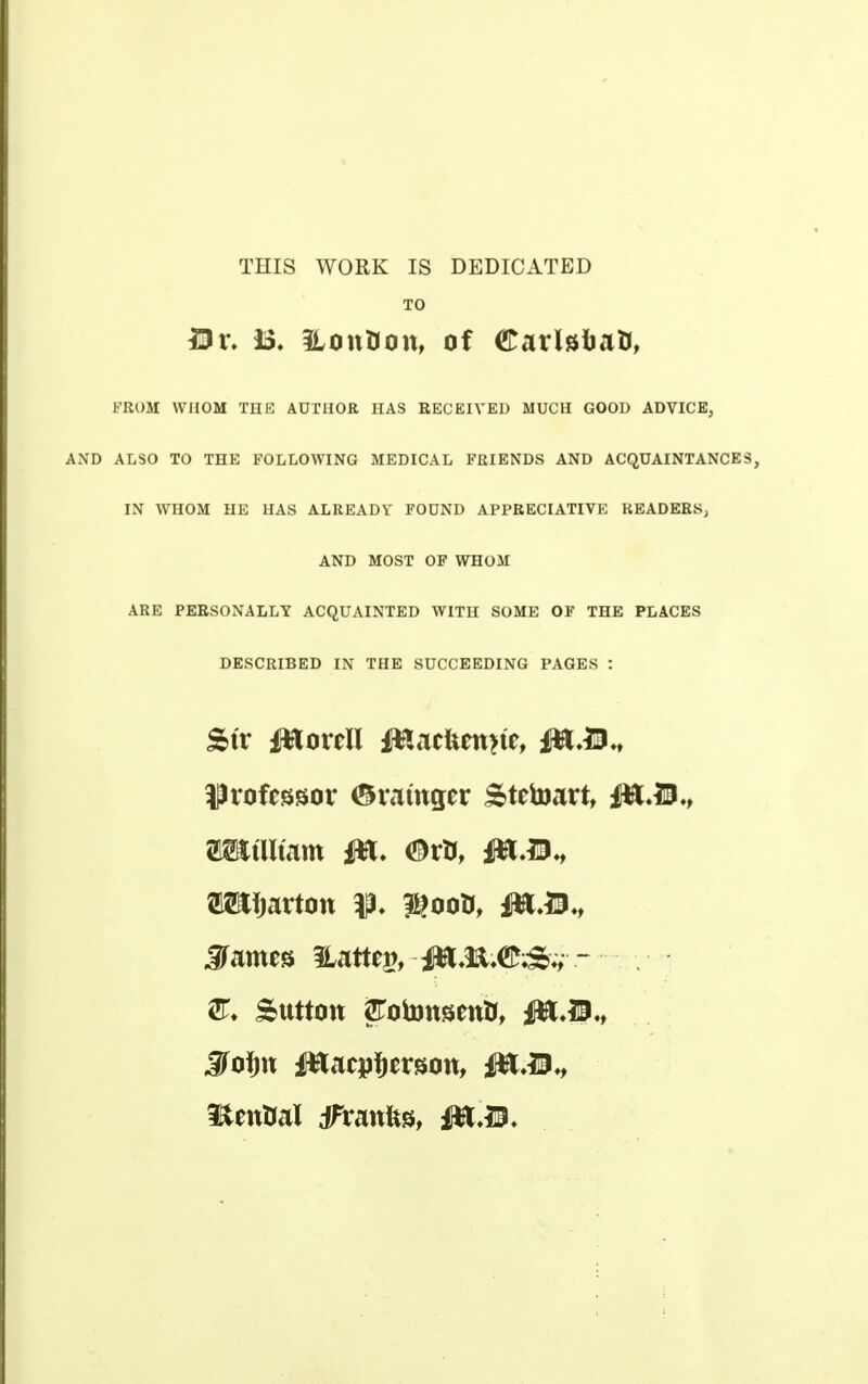 THIS WORK IS DEDICATED TO £Dr, B« 3Lon&on, of CarlafratJ, FROM WHOM THE AUTHOR HAS RECEIVED MUCH GOOD ADVICE, AND ALSO TO THE FOLLOWING MEDICAL FRIENDS AND ACQUAINTANCES, IN WHOM HE HAS ALREADY FOUND APPRECIATIVE READERS, AND MOST OF WHOM ARE PERSONALLY ACQUAINTED WITH SOME OF THE PLACES DESCRIBED IN THE SUCCEEDING PAGES : Str JttoreU ffcacfcenne, &tM.t fJroftssor <5ratttger Stetoart, i*t,D., OTtlitam W> <&rt>, 48,31., OTfjartott %ootf, MM* JFames Hattej?, ~ Sutton SFotottsentf, Jtofw l&acpjersott, fflM^ Itential jfranfts, flft,39.