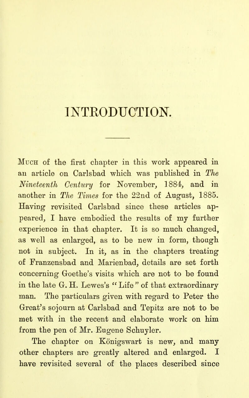 INTKODUCTION. Much of the first chapter in this work appeared in an article on Carlsbad which was published in The Nineteenth Century for November, 1884, and in another in The Times for the 22nd of August, 1885. Having revisited Carlsbad since these articles ap- peared, I have embodied the results of my further experience in that chapter. It is so much changed, as well as enlarged, as to be new in form, though not in subject. In it, as in the chapters treating of Franzensbad and Marienbad, details are set forth concerning Goethe's visits which are not to be found in the late G. H. Lewes's  Life  of that extraordinary man. The particulars given with regard to Peter the Great's sojourn at Carlsbad and Tepitz are not to be met with in the recent and elaborate work on him from the pen of Mr. Eugene Schuyler. The chapter on Konigswart is new, and many other chapters are greatly altered and enlarged. I have revisited several of the places described since