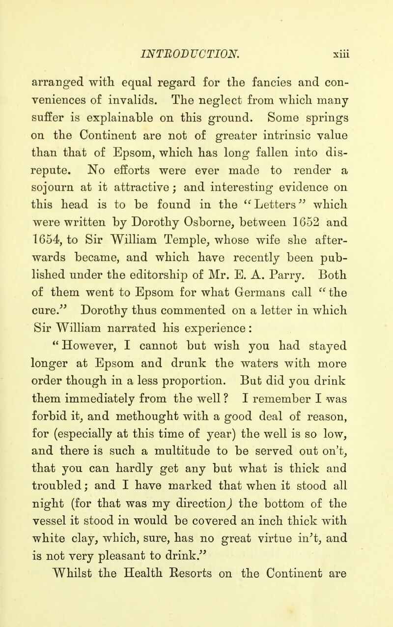 arranged with equal regard for the fancies and con- veniences of invalids. The neglect from which many suffer is explainable on this ground. Some springs on the Continent are not of greater intrinsic value than that of Epsom, which has long fallen into dis- repute. No efforts were ever made to render a sojourn at it attractive; and interesting evidence on this head is to be found in the Letters which were written by Dorothy Osborne, between 1652 and 1654, to Sir William Temple, whose wife she after- wards became, and which have recently been pub- lished under the editorship of Mr. E. A. Parry. Both of them went to Epsom for what Germans call  the cure. Dorothy thus commented on a letter in which Sir William narrated his experience:  However, I cannot but wish you had stayed longer at Epsom and drunk the waters with more order though in a less proportion. But did you drink them immediately from the well ? I remember I was forbid it, and methought with a good deal of reason, for (especially at this time of year) the well is so low, and there is such a multitude to be served out on't, that you can hardly get any but what is thick and troubled; and I have marked that when it stood all night (for that was my direction,) the bottom of the vessel it stood in would be covered an inch thick with white clay, which, sure, has no great virtue in't, and is not very pleasant to drink. Whilst the Health Resorts on the Continent are