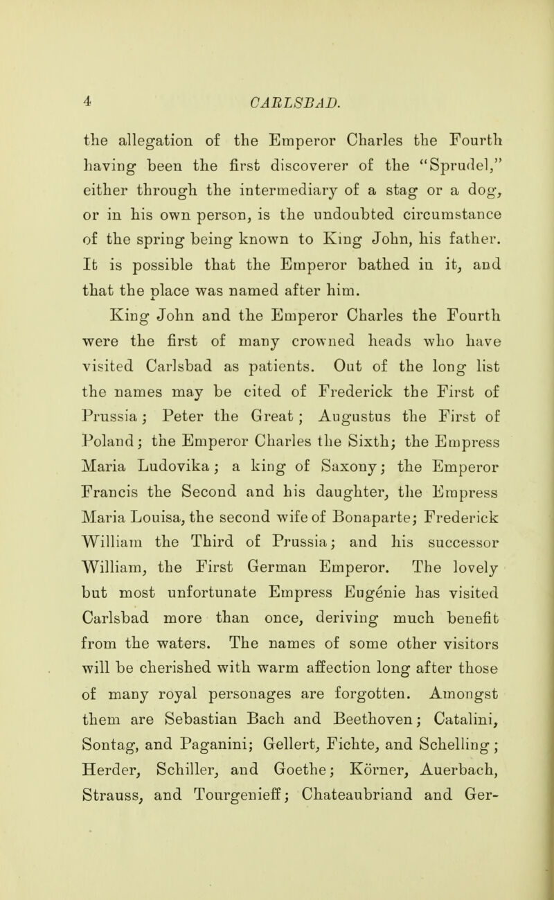 the allegation of the Emperor Charles the Fourth having been the first discoverer of the Sprudel, either through the intermediary of a stag or a dog, or in his own person, is the undoubted circumstance of the spring being known to King John, his father. It is possible that the Emperor bathed in it, and that the place was named after him. King John and the Emperor Charles the Fourth were the first of many crowned heads who have visited Carlsbad as patients. Out of the long list the names may be cited of Frederick the First of Prussia; Peter the Great ; Augustus the First of Poland; the Emperor Charles the Sixth; the Empress Maria Ludovika; a king of Saxony; the Emperor Francis the Second and his daughter, the Empress Maria Louisa, the second wife of Bonaparte; Frederick William the Third of Prussia; and his successor William, the First German Emperor. The lovely but most unfortunate Empress Eugenie has visited Carlsbad more than once, deriving much benefit from the waters. The names of some other visitors will be cherished with warm affection long after those of many royal personages are forgotten. Amongst them are Sebastian Bach and Beethoven; Catalini, Sontag, and Paganini; Gellert, Fichte, and Schelling; Herder, Schiller, and Goethe; Korner, Auerbach, Strauss, and Tourgenieff; Chateaubriand and Ger-