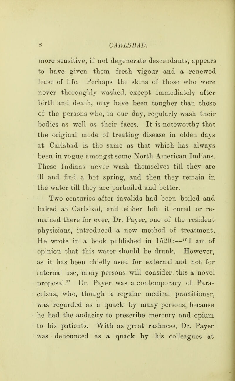 more sensitive, if not degenerate descendants, appears to have given them fresh vigour and a renewed lease of life. Perhaps the skins of those who were never thoroughly washed, except immediately after birth and death, may have been tougher than those of the persons who, in our day, regularly wash their bodies as well as their faces. It is noteworthy that the original mode of treating disease in olden days at Carlsbad is the same as that which has always been in vogue amongst some North American Indians. These Indians never wash themselves till they are ill and find a hot spring, and then they remain in the water till they are parboiled and better. Two centuries after invalids had been boiled and baked at Carlsbad, and either left it cured or re- mained there for ever, Dr. Payer, one of the resident physicians, introduced a new method of treatment. He wrote in a book published in 1520:—I am of opinion that this water should be drunk. However, as it has been chiefly used for external and not for internal use, many persons will consider this a novel proposal. Dr. Payer was a contemporary of Para- celsus, who, though a regular medical practitioner, was regarded as a quack by many persons, because he had the audacity to prescribe mercury and opium to his patients. With as great rashness, Dr. Payer was denounced as a quack by his colleagues at