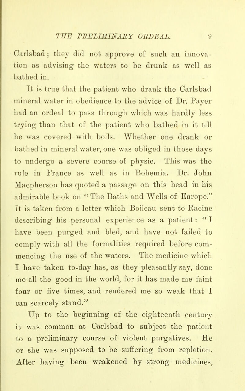 Carlsbad; they did not approve of such an innova- tion as advising the waters to be drunk as well as bathed in. It is true that the patient who drank the Carlsbad mineral water in obedience to the advice of Dr. Payer had an ordeal to pass through which was hardly less trying than that of the patient who bathed in it till he was covered with boils. Whether one drank or bathed in mineral water, one was obliged in those days to undergo a severe course of physic. This was the rule in France as well as in Bohemia. Dr. John Macpherson has quoted a passage on this head in his admirable book on The Baths and Wells of Europe. it is taken from a letter which Boileau sent to Racine describing his personal experience as a patient:  I have been purged and bled, and have not failed to comply with all the formalities required before com- mencing the use of the waters. The medicine which I have taken to-day has, as they pleasantly say, done me all the good in the world, for it has made me faint four or five times, and rendered me so weak that I can scarcely stand. Up to the beginning of the eighteenth century it was common at Carlsbad to subject the patient to a preliminary course of violent purgatives. He or she was supposed to be suffering from repletion. After having been weakened by strong medicines,