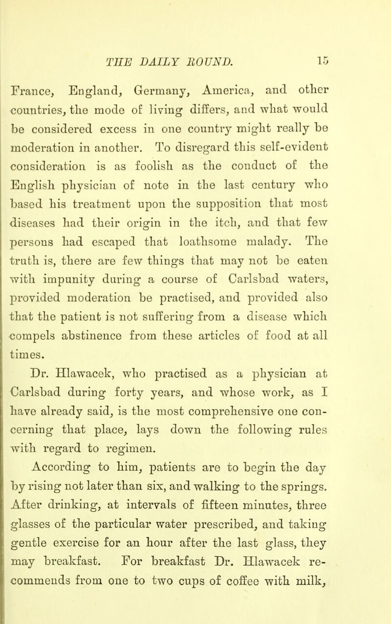 France, England, Germany, America, and other countries, the mode o£ living differs, and what would be considered excess in one country might really be moderation in another. To disregard this self-evident consideration is as foolish as the conduct of the English physician of note in the last century who based his treatment upon the supposition that most diseases had their origin in the itch, and that few persons had escaped that loathsome malady. The truth is, there are few things that may not be eaten with impunity during a course of Carlsbad waters, provided moderation be practised, and provided also that the patient is not suffering from a disease which compels abstinence from these articles of food at all times. Dr. Hlawacek, who practised as a physician at Carlsbad during forty years, and whose work, as I have already said, is the most comprehensive one con- cerning that place, lays down the following rules with regard to regimen. According to him, patients are to begin the day by rising not later than six, and walking to the springs. After drinking, at intervals of fifteen minutes, three glasses of the particular water prescribed, and taking gentle exercise for an hour after the last glass, they may breakfast. For breakfast Dr. Hlawacek re- commends from one to two cups of coffee with milk,