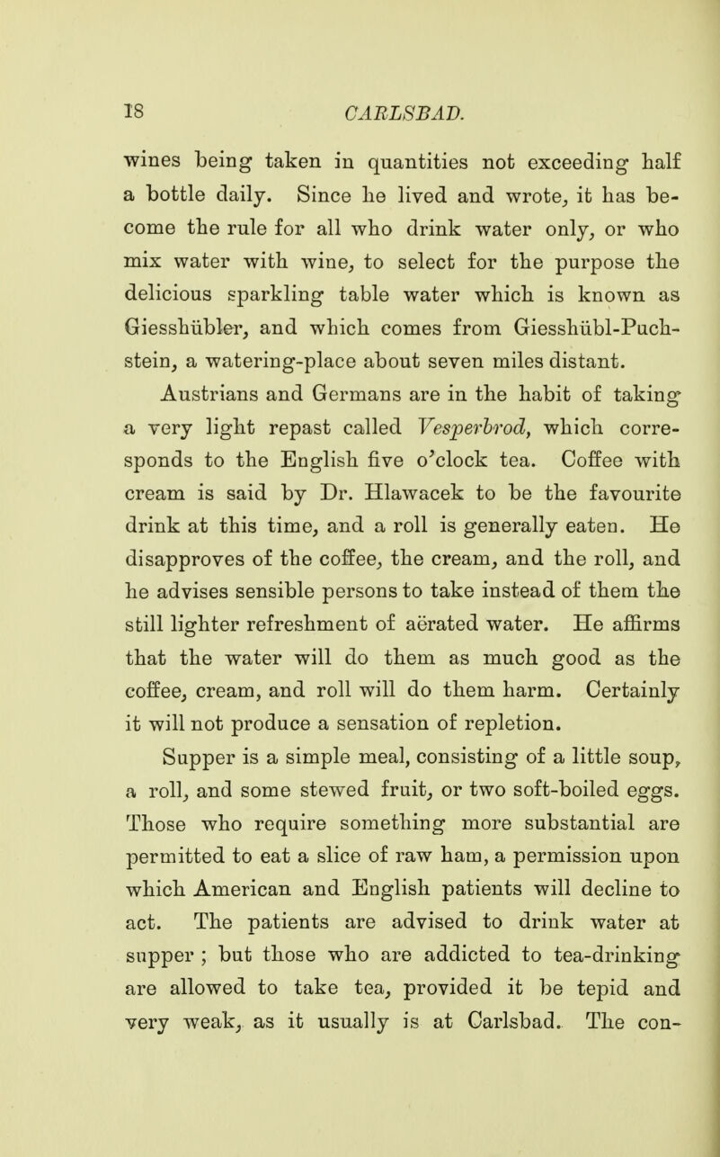 wines being taken in quantities not exceeding half a bottle daily. Since lie lived and wrote,, it has be- come the rule for all who drink water only, or who mix water with wine, to select for the purpose the delicious sparkling table water which is known as Giesshiibler, and which comes from Giesshiibl-Puch- stein, a watering-place about seven miles distant. Austrians and Germans are in the habit of taking a very light repast called Vesperbrod, which corre- sponds to the English five o'clock tea. Coffee with cream is said by Dr. Hlawacek to be the favourite drink at this time, and a roll is generally eaten. He disapproves of the coffee, the cream, and the roll, and he advises sensible persons to take instead of them the still lighter refreshment of aerated water. He affirms that the water will do them as much good as the coffee, cream, and roll will do them harm. Certainly it will not produce a sensation of repletion. Supper is a simple meal, consisting of a little soup? a roll, and some stewed fruit, or two soft-boiled eggs. Those who require something more substantial are permitted to eat a slice of raw ham, a permission upon which American and English patients will decline to act. The patients are advised to drink water at supper ; but those who are addicted to tea-drinking are allowed to take tea, provided it be tepid and very weak, as it usually is at Carlsbad. The con-