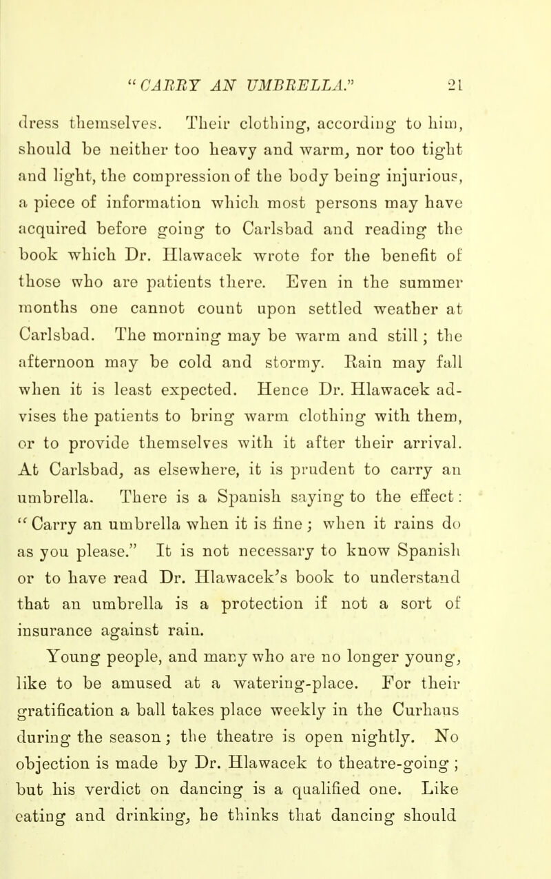 dress themselves. Their clothing, according to him, should be neither too heavy and warm, nor too tight and light, the compression of the body being injurious, a piece of information which most persons may have acquired before going to Carlsbad and reading the book which Dr. Hlawacek wrote for the benefit of those who are patients there. Even in the summer months one cannot count upon settled weather at Carlsbad. The morning may be warm and still; the afternoon may be cold and stormy. Rain may fall when it is least expected. Hence Dr. Hlawacek ad- vises the patients to bring warm clothing with them, or to provide themselves with it after their arrival. At Carlsbad, as elsewhere, it is prudent to carry an umbrella. There is a Spanish saying to the effect:  Carry an umbrella when it is line; when it rains do as you please. It is not necessary to know Spanish or to have read Dr. Hlawacek's book to understand that an umbrella is a protection if not a sort of insurance against rain. Young people, and many who are no longer young, like to be amused at a watering-place. For their gratification a ball takes place weekly in the Curhaus during the season; the theatre is open nightly. No objection is made by Dr. Hlawacek to theatre-going ; but his verdict on dancing is a qualified one. Like eating and drinking, he thinks that dancing should