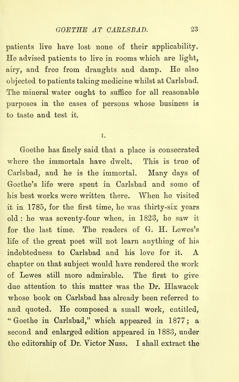 patients live have lost none of their applicability. He advised patients to live in rooms which are light, airy, and free from draughts and damp. He also objected to patients taking medicine whilst at Carlsbad. The mineral water ought to suffice for all reasonable purposes in the cases of persons whose business is to taste and test it. Goethe has finely said that a place is consecrated where the immortals have dwelt. This is true of Carlsbad, and he is the immortal. Many days of Goethe's life were spent in Carlsbad and some of his best works were written there. When he visited it in 1785, for the first time, he was thirty-six years old : he was seventy-four when, in 1823, he saw it for the last time. The readers of G. H. Lewes's life of the great poet will not learn anything of his indebtedness to Carlsbad and his love for it. A chapter on that subject would have rendered the work of Lewes still more admirable. The first to give due attention to this matter was the Dr. Hlawacek whose book on Carlsbad has already been referred to and quoted. He composed a small work, entitled, Goethe in Carlsbad, which appeared in 1877; a second and enlarged edition appeared in 1883, under the editorship of Dr. Victor Nuss. I shall extract the