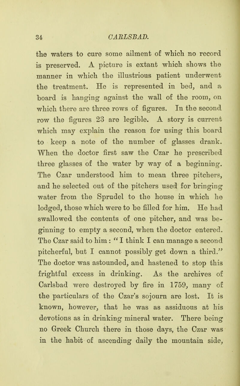 the waters to cure some ailment of which no record is preserved. A picture is extant which shows the manner in which the illustrious patient underwent the treatment. He is represented in bed, and a board is hauging against the wall of the room, on which there are three rows of figures. In the second row the figures 23 are legible. A story is current which may explain the reason for using this board to keep a note of the number of glasses drank. When the doctor first saw the Czar he prescribed three glasses of the water by way of a beginning. The Czar understood him to mean three pitchers, and he selected out of the pitchers used for bringing water from the Sprudel to the house in which he lodged, those which were to be filled for him. He had swallowed the contents of one pitcher, and was be- ginning to empty a second, when the doctor entered. The Czar said to him :  I think I can manage a second pitcherful, but I cannot possibly get down a third. The doctor was astounded, and hastened to stop this frightful excess in drinking. As the archives of Carlsbad were destroyed by fire in 1759, many of the particulars of the Czar's sojourn are lost. It is known, however, that he was as assiduous at his devotions as in drinking mineral water. There being no Greek Church there in those days, the Czar was in the habit of ascending daily the mountain side,