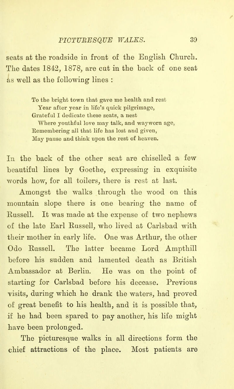 seats at the roadside in front of the English Church. The dates 1842, 1878, are cut in the back of one seat as well as the following lines : To the bright town that gave me health and rest Year after year in life's quick pilgrimage, Grateful I dedicate these seats, a nest Where youthful love may talk, and wayworn age, Eemembering all that life has lost and given, May pause and think upon the rest of heaven. In the back of the other seat are chiselled a few beautiful lines by Goethe, expressing in exquisite words how, for all toilers, there is rest at last. Amongst the walks through the wood on this mountain slope there is one bearing the name of rtussell. It was made at the expense of two nephews of the late Earl Russell, who lived at Carlsbad with their mother in early life. One was Arthur, the other Odo Russell. The latter became Lord Ampthill before his sudden and lamented death as British Ambassador at Berlin. He was on the point of starting for Carlsbad before his decease. Previous visits, during which he drank the waters, had proved of great benefit to his health, and it is possible that, if he had been spared to pay another, his life might have been prolonged. The picturesque walks in all directions form the chief attractions of the place. Most patients are
