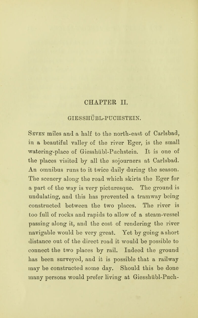 CHAPTER II. GIES SHUBL-PUCHSTEIN. Seven miles and a half to the north-east of Carlsbad, in a beautiful valley of the river Eger, is the small watering-place of (xiesshubl-Puchstein. It is one of the places visited by all the sojourners at Carlsbad. An omnibus runs to it twice daily during the season. The scenery along the road which skirts the Eger for a part of the way is very picturesque. The ground is undulating, and this has prevented a tramway being constructed between the two places. The river is too full of rocks and rapids to allow of a steam-vessel passing along it; and the cost of rendering the river navigable would be very great. Yet by going a short distance out of the direct road it would be possible to connect the two places by rail. Indeed the ground has been surveyed, and it is possible that a railway may be constructed some day. Should this be done many persons would prefer living at Giesshiibl-Puch-