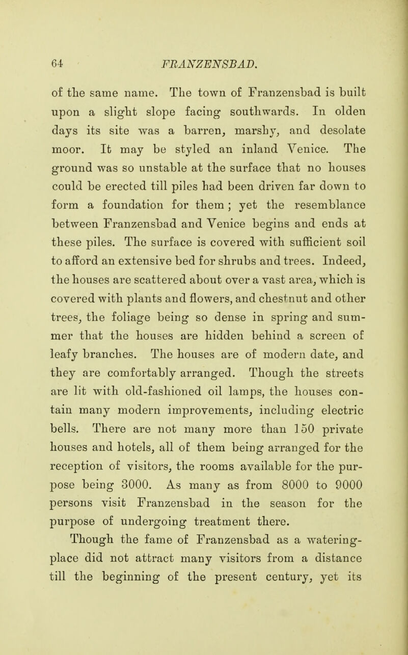 of the same name. The town of Franzensbad is built upon a slight slope facing southwards. In olden days its site was a barren, marshy, and desolate moor. It may be styled an inland Venice. The ground was so unstable at the surface that no houses could be erected till piles had been driven far down to form a foundation for them ; yet the resemblance between Franzensbad and Venice begins and ends at these piles. The surface is covered with sufficient soil to afford an extensive bed for shrubs and trees. Indeed, the houses are scattered about over a vast area, which is covered with plants and flowers, and chestnut and other trees, the foliage being so dense in spring and sum- mer that the houses are hidden behind a screen of leafy branches. The houses are of modern date, and they are comfortably arranged. Though the streets are lit with old-fashioned oil lamps, the houses con- tain many modern improvements, including electric bells. There are not many more than 150 private houses and hotels, all of them beiug arranged for the reception of visitors, the rooms available for the pur- pose being 3000. As many as from 8000 to 9000 persons visit Franzensbad in the season for the purpose of undergoing treatment there. Though the fame of Franzensbad as a watering- place did not attract many visitors from a distance till the beginning of the present century, yet its